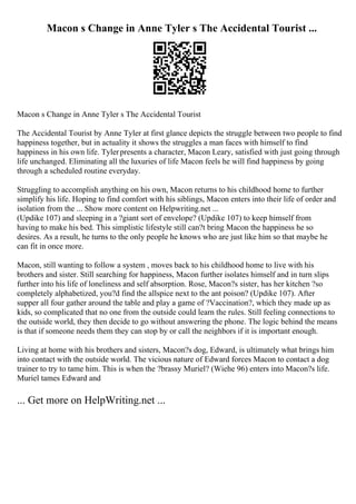 Macon s Change in Anne Tyler s The Accidental Tourist ...
Macon s Change in Anne Tyler s The Accidental Tourist
The Accidental Tourist by Anne Tyler at first glance depicts the struggle between two people to find
happiness together, but in actuality it shows the struggles a man faces with himself to find
happiness in his own life. Tylerpresents a character, Macon Leary, satisfied with just going through
life unchanged. Eliminating all the luxuries of life Macon feels he will find happiness by going
through a scheduled routine everyday.
Struggling to accomplish anything on his own, Macon returns to his childhood home to further
simplify his life. Hoping to find comfort with his siblings, Macon enters into their life of order and
isolation from the ... Show more content on Helpwriting.net ...
(Updike 107) and sleeping in a ?giant sort of envelope? (Updike 107) to keep himself from
having to make his bed. This simplistic lifestyle still can?t bring Macon the happiness he so
desires. As a result, he turns to the only people he knows who are just like him so that maybe he
can fit in once more.
Macon, still wanting to follow a system , moves back to his childhood home to live with his
brothers and sister. Still searching for happiness, Macon further isolates himself and in turn slips
further into his life of loneliness and self absorption. Rose, Macon?s sister, has her kitchen ?so
completely alphabetized, you?d find the allspice next to the ant poison? (Updike 107). After
supper all four gather around the table and play a game of ?Vaccination?, which they made up as
kids, so complicated that no one from the outside could learn the rules. Still feeling connections to
the outside world, they then decide to go without answering the phone. The logic behind the means
is that if someone needs them they can stop by or call the neighbors if it is important enough.
Living at home with his brothers and sisters, Macon?s dog, Edward, is ultimately what brings him
into contact with the outside world. The vicious nature of Edward forces Macon to contact a dog
trainer to try to tame him. This is when the ?brassy Muriel? (Wiehe 96) enters into Macon?s life.
Muriel tames Edward and
... Get more on HelpWriting.net ...
 