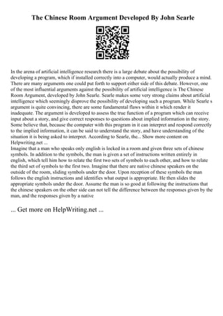 The Chinese Room Argument Developed By John Searle
In the arena of artificial intelligence research there is a large debate about the possibility of
developing a program, which if installed correctly into a computer, would actually produce a mind.
There are many arguments one could put forth to support either side of this debate. However, one
of the most influential arguments against the possibility of artificial intelligence is The Chinese
Room Argument, developed by John Searle. Searle makes some very strong claims about artificial
intelligence which seemingly disprove the possibility of developing such a program. While Searle s
argument is quite convincing, there are some fundamental flaws within it which render it
inadequate. The argument is developed to assess the true function of a program which can receive
input about a story, and give correct responses to questions about implied information in the story.
Some believe that, because the computer with this program in it can interpret and respond correctly
to the implied information, it can be said to understand the story, and have understanding of the
situation it is being asked to interpret. According to Searle, the... Show more content on
Helpwriting.net ...
Imagine that a man who speaks only english is locked in a room and given three sets of chinese
symbols. In addition to the symbols, the man is given a set of instructions written entirely in
english, which tell him how to relate the first two sets of symbols to each other, and how to relate
the third set of symbols to the first two. Imagine that there are native chinese speakers on the
outside of the room, sliding symbols under the door. Upon reception of these symbols the man
follows the english instructions and identifies what output is appropriate. He then slides the
appropriate symbols under the door. Assume the man is so good at following the instructions that
the chinese speakers on the other side can not tell the difference between the responses given by the
man, and the responses given by a native
... Get more on HelpWriting.net ...
 