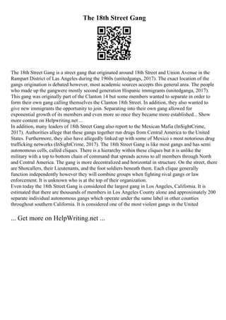 The 18th Street Gang
The 18th Street Gang is a street gang that originated around 18th Street and Union Avenue in the
Rampart District of Las Angeles during the 1960s (unitedgangs, 2017). The exact location of the
gangs origination is debated however, most academic sources accepts this general area. The people
who made up the gangwere mostly second generation Hispanic immigrants (unitedganga, 2017).
This gang was originally part of the Clanton 14 but some members wanted to separate in order to
form their own gang calling themselves the Clanton 18th Street. In addition, they also wanted to
give new immigrants the opportunity to join. Separating into their own gang allowed for
exponential growth of its members and even more so once they became more established... Show
more content on Helpwriting.net ...
In addition, many leaders of 18th Street Gang also report to the Mexican Mafia (InSightCrime,
2017). Authorities allege that these gangs together run drugs from Central America to the United
States. Furthermore, they also have allegedly linked up with some of Mexico s most notorious drug
trafficking networks (InSightCrime, 2017). The 18th Street Gang is like most gangs and has semi
autonomous cells, called cliques. There is a hierarchy within these cliques but it is unlike the
military with a top to bottom chain of command that spreads across to all members through North
and Central America. The gang is more decentralized and horizontal in structure. On the street, there
are Shotcallers, their Lieutenants, and the foot soldiers beneath them. Each clique generally
function independently however they will combine groups when fighting rival gangs or law
enforcement. It is unknown who is at the top of their organization.
Even today the 18th Street Gang is considered the largest gang in Los Angeles, California. It is
estimated that there are thousands of members in Los Angeles County alone and approximately 200
separate individual autonomous gangs which operate under the same label in other counties
throughout southern California. It is considered one of the most violent gangs in the United
... Get more on HelpWriting.net ...
 