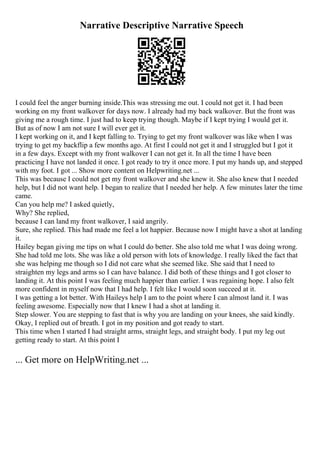 Narrative Descriptive Narrative Speech
I could feel the anger burning inside.This was stressing me out. I could not get it. I had been
working on my front walkover for days now. I already had my back walkover. But the front was
giving me a rough time. I just had to keep trying though. Maybe if I kept trying I would get it.
But as of now I am not sure I will ever get it.
I kept working on it, and I kept falling to. Trying to get my front walkover was like when I was
trying to get my backflip a few months ago. At first I could not get it and I struggled but I got it
in a few days. Except with my front walkover I can not get it. In all the time I have been
practicing I have not landed it once. I got ready to try it once more. I put my hands up, and stepped
with my foot. I got ... Show more content on Helpwriting.net ...
This was because I could not get my front walkover and she knew it. She also knew that I needed
help, but I did not want help. I began to realize that I needed her help. A few minutes later the time
came.
Can you help me? I asked quietly,
Why? She replied,
because I can land my front walkover, I said angrily.
Sure, she replied. This had made me feel a lot happier. Because now I might have a shot at landing
it.
Hailey began giving me tips on what I could do better. She also told me what I was doing wrong.
She had told me lots. She was like a old person with lots of knowledge. I really liked the fact that
she was helping me though so I did not care what she seemed like. She said that I need to
straighten my legs and arms so I can have balance. I did both of these things and I got closer to
landing it. At this point I was feeling much happier than earlier. I was regaining hope. I also felt
more confident in myself now that I had help. I felt like I would soon succeed at it.
I was getting a lot better. With Haileys help I am to the point where I can almost land it. I was
feeling awesome. Especially now that I knew I had a shot at landing it.
Step slower. You are stepping to fast that is why you are landing on your knees, she said kindly.
Okay, I replied out of breath. I got in my position and got ready to start.
This time when I started I had straight arms, straight legs, and straight body. I put my leg out
getting ready to start. At this point I
... Get more on HelpWriting.net ...
 