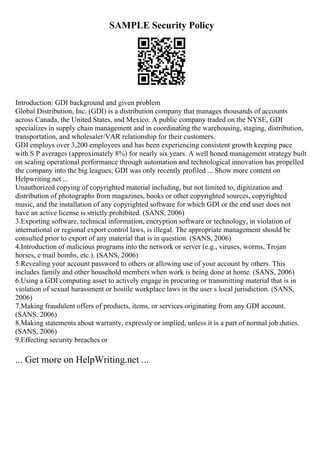 SAMPLE Security Policy
Introduction: GDI background and given problem
Global Distribution, Inc. (GDI) is a distribution company that manages thousands of accounts
across Canada, the United States, and Mexico. A public company traded on the NYSE, GDI
specializes in supply chain management and in coordinating the warehousing, staging, distribution,
transportation, and wholesaler/VAR relationship for their customers.
GDI employs over 3,200 employees and has been experiencing consistent growth keeping pace
with S P averages (approximately 8%) for nearly six years. A well honed management strategy built
on scaling operational performance through automation and technological innovation has propelled
the company into the big leagues; GDI was only recently profiled ... Show more content on
Helpwriting.net ...
Unauthorized copying of copyrighted material including, but not limited to, digitization and
distribution of photographs from magazines, books or other copyrighted sources, copyrighted
music, and the installation of any copyrighted software for which GDI or the end user does not
have an active license is strictly prohibited. (SANS, 2006)
3.Exporting software, technical information, encryption software or technology, in violation of
international or regional export control laws, is illegal. The appropriate management should be
consulted prior to export of any material that is in question. (SANS, 2006)
4.Introduction of malicious programs into the network or server (e.g., viruses, worms, Trojan
horses, e mail bombs, etc.). (SANS, 2006)
5.Revealing your account password to others or allowing use of your account by others. This
includes family and other household members when work is being done at home. (SANS, 2006)
6.Using a GDI computing asset to actively engage in procuring or transmitting material that is in
violation of sexual harassment or hostile workplace laws in the user s local jurisdiction. (SANS,
2006)
7.Making fraudulent offers of products, items, or services originating from any GDI account.
(SANS, 2006)
8.Making statements about warranty, expressly or implied, unless it is a part of normal job duties.
(SANS, 2006)
9.Effecting security breaches or
... Get more on HelpWriting.net ...
 
