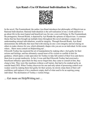 Ayn Rand s Use Of Rational Individualism In The...
In the novel, The Fountainhead, the author Ayn Rand introduces her philosophy of Objectivism as
Rational Individualism. Rational Individualism is the self realization of one s worth and how to
go about life in the most logical and beneficial way for one s own well being. In The Fountainhead,
the protagonist, Howard Roark, is depicted by Ayn Randas the epitome of objectivism. A common
theme that has been brought up multiple times throughout this novel and plays a major role in
understanding rational individualism, would be integrity. Through Howard Roark, Ayn Rand
demonstrates the difficulty that most find with relying on one s own integrity and not relying on
others to make choices for you; which ultimately shapes who you are as an individual. In this scene
where... Show more content on Helpwriting.net ...
Ellsworth Toohey has mastered the art of manipulation by making other s feel guilty for their
actions and feelings; and has ultimately caused most of his victims to confide in him for
guidance, which opens a wide open door for Toohey to take full control of their lives and shows
them how to accept mediocrity. In fact, It was said that Ellsworth Toohey had exercised a
beneficent influence upon them for they never forgot him; they came to consult in him, they
clung to him. They were like machines without a self starter, that had to be cranked up by an
outside hand (302). When Toohey discovers his one and only talent of possessing control over
weaker souls by making them feel guilty for their actions, he slowly strips them of their self
confidence and replaces it for a mediocre empty shell of what used to be an aspiring young
individual. The declination of Toohey s victims brings
... Get more on HelpWriting.net ...
 