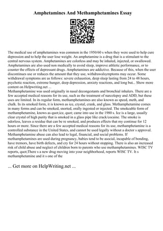 Amphetamines And Methamphetamines Essay
The medical use of amphetamines was common in the 1950/60 s when they were used to help cure
depression and to help the user lose weight. An amphetamine is a drug that is a stimulant to the
central nervous system. Amphetamines are colorless and may be inhaled, injected, or swallowed.
Amphetamines are also used non medically to avoid sleep, improve athletic performance, or to
counter the effects of depressant drugs. Amphetamines are addictive. Because of this, when the user
discontinues use or reduces the amount that they use, withdrawalsymptoms may occur. Some
withdrawal symptoms are as follows: severe exhaustion, deep sleep lasting from 24 to 48 hours,
psychotic reaction, extreme hunger, deep depression, anxiety reactions, and long but... Show more
content on Helpwriting.net ...
Methamphetamine was used originally in nasal decongestants and bronchial inhalers. There are a
few accepted medical reasons for its use, such as the treatment of narcolepsy and ADD, but these
uses are limited. In its regular form, methamphetamines are also known as speed, meth, and
chalk. In its smoked form, it is known as ice, crystal, crank, and glass. Methamphetamine comes
in many forms and can be smoked, snorted, orally ingested or injected. The smokeable form of
methamphetamine, knows as quot;ice, quot; came into use in the 1980 s. Ice is a large, usually
clear crystal of high purity that is smoked in a glass pipe like crack/cocaine. The smoke is
odorless, leaves a residue that can be re smoked, and produces effects that my continue for 12
hours or more. Since there are a few accepted medical reasons for its use, methamphetamine is a
controlled substance in the United States, and cannot be used legally without a doctor s approval.
Methamphetamine abuse can also lead to legal, financial, and social problems. If
methamphetamines are used during pregnancy, babies tend to be asocial, incapable of bonding,
have tremors, have birth defects, and cry for 24 hours without stopping. There is also an increased
risk of child abuse and neglect of children born to parents who use methamphetamines. WISC TV
reports, quot;There s a new drug moving into your neighborhood, reports WISC TV. It s
methamphetamine and it s one of the
... Get more on HelpWriting.net ...
 