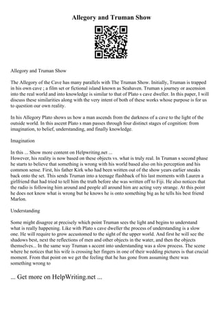 Allegory and Truman Show
Allegory and Truman Show
The Allegory of the Cave has many parallels with The Truman Show. Initially, Truman is trapped
in his own cave ; a film set or fictional island known as Seahaven. Truman s journey or ascension
into the real world and into knowledge is similar to that of Plato s cave dweller. In this paper, I will
discuss these similarities along with the very intent of both of these works whose purpose is for us
to question our own reality.
In his Allegory Plato shows us how a man ascends from the darkness of a cave to the light of the
outside world. In this ascent Plato s man passes through four distinct stages of cognition: from
imagination, to belief, understanding, and finally knowledge.
Imagination
In this ... Show more content on Helpwriting.net ...
However, his reality is now based on these objects vs. what is truly real. In Truman s second phase
he starts to believe that something is wrong with his world based also on his perception and his
common sense. First, his father Kirk who had been written out of the show years earlier sneaks
back onto the set. This sends Truman into a teenage flashback of his last moments with Lauren a
girlfriend that had tried to tell him the truth before she was written off to Fiji. He also notices that
the radio is following him around and people all around him are acting very strange. At this point
he does not know what is wrong but he knows he is onto something big as he tells his best friend
Marlon.
Understanding
Some might disagree at precisely which point Truman sees the light and begins to understand
what is really happening. Like with Plato s cave dweller the process of understanding is a slow
one. He will require to grow accustomed to the sight of the upper world. And first he will see the
shadows best, next the reflections of men and other objects in the water, and then the objects
themselves... In the same way Truman s accent into understanding was a slow process. The scene
where he notices that his wife is crossing her fingers in one of their wedding pictures is that crucial
moment. From that point on we get the feeling that he has gone from assuming there was
something wrong to
... Get more on HelpWriting.net ...
 
