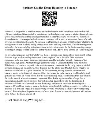 Business Studies Essay Relating to Finance
Financial Management is a critical aspect of any business in order to achieve a sustainable and
efficient cash flow. It is essential in maintaining the link between a business s future financial goals
(profit maximization) and the resources that it has in order to achieve its objectives. Businesses
demand certain common goals that increase a bussiness s all around achievement, Some of which
involve; growth amongst assests, An increase in efficiency in all areas of the business whether it be
management or not. And the ability to meet short term and long term debts. Finacial management
undertakes the responsibility to implement and acheive these goals for the business using a range
of strategies shaped to meet the needs of the business and... Show more content on Helpwriting.net
...
By spreading expenses over the whole year there is a more equal cash outflow each month rather
than one huge outflow during one month. An example of this is the offer from insurance
companies to be able to pay insurance premiums monthly instead of annually because of the
excessively high costs. Another strategy commonly used is Discounts for the early payments ,
This is where a business may offer discounts to account customers for the early payment of their
accounts to speed up cash inflow. This discount may be a little as 2 5%, but shows effective in
terms of cash inflow as it gives incentive for the customers, Giving both the customer and
business a gain in the financial situation. Other incentives for early payment could include small
gifts and discounts on future orders that the customers may have. The business then may shorten
the credit terms it allows for account customers. Thus Reducing the number of days that a
customer can take to pay its invoice, this will speed up cash inflow into the business as it
recieves cash from its sales much sooner. Factoring, a short term source of borrowing for a
business. IT enables a business to raise the funds immediately by selling accounts receivable at a
discount to a firm that specialises in collecting accounts recievable (a finance or even factoring
buiness). Factoring is an important source of short term finance because the business will recieve
up to 90% of the totaly amount of
... Get more on HelpWriting.net ...
 