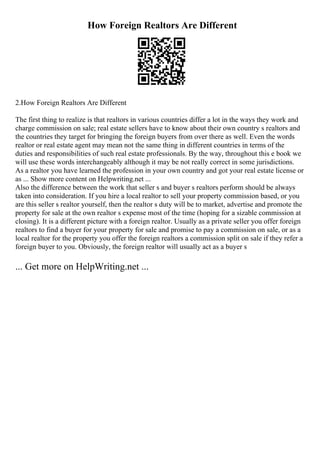 How Foreign Realtors Are Different
2.How Foreign Realtors Are Different
The first thing to realize is that realtors in various countries differ a lot in the ways they work and
charge commission on sale; real estate sellers have to know about their own country s realtors and
the countries they target for bringing the foreign buyers from over there as well. Even the words
realtor or real estate agent may mean not the same thing in different countries in terms of the
duties and responsibilities of such real estate professionals. By the way, throughout this e book we
will use these words interchangeably although it may be not really correct in some jurisdictions.
As a realtor you have learned the profession in your own country and got your real estate license or
as ... Show more content on Helpwriting.net ...
Also the difference between the work that seller s and buyer s realtors perform should be always
taken into consideration. If you hire a local realtor to sell your property commission based, or you
are this seller s realtor yourself, then the realtor s duty will be to market, advertise and promote the
property for sale at the own realtor s expense most of the time (hoping for a sizable commission at
closing). It is a different picture with a foreign realtor. Usually as a private seller you offer foreign
realtors to find a buyer for your property for sale and promise to pay a commission on sale, or as a
local realtor for the property you offer the foreign realtors a commission split on sale if they refer a
foreign buyer to you. Obviously, the foreign realtor will usually act as a buyer s
... Get more on HelpWriting.net ...
 
