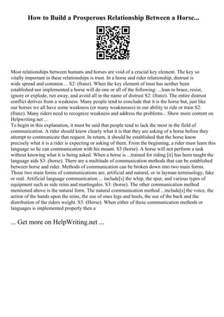 How to Build a Prosperous Relationship Between a Horse...
Most relationships between humans and horses are void of a crucial key element. The key so
vitally important in these relationships is trust. In a horse and rider relationship, distrust is
wide spread and common ... S2: (franz). When the key element of trust has neither been
established nor implemented a horse will do one or all of the following: ...lean to brace, resist,
ignore or explode, run away, and avoid all in the name of distrust S2: (franz). The entire distrust
conflict derives from a weakness. Many people tend to conclude that it is the horse but, just like
our horses we all have some weakness (or many weaknesses) in our ability to ride or train S2:
(franz). Many riders need to recognize weakness and address the problems... Show more content on
Helpwriting.net ...
To begin in this explanation, it must be said that people tend to lack the most in the field of
communication. A rider should know clearly what it is that they are asking of a horse before they
attempt to communicate that request. In return, it should be established that the horse know
precisely what it is a rider is expecting or asking of them. From the beginning, a rider must learn this
language so he can communication with his mount. S3 (horse). A horse will not perform a task
without knowing what it is being asked. When a horse is ...trained for riding [it] has been taught the
language aids S3: (horse). There are a multitude of communication methods that can be established
between horse and rider. Methods of communication can be broken down into two main forms.
Those two main forms of communications are, artificial and natural, or in layman terminology, fake
or real. Artificial language communication ... include[s] the whip, the spur, and various types of
equipment such as side reins and martingales. S3: (horse). The other communication method
mentioned above is the natural form. The natural communication method ...include[s] the voice, the
action of the hands upon the reins, the use of ones legs and heels, the use of the back and the
distribution of the riders weight. S3: (Horse). When either of these communication methods or
languages is implemented properly then a
... Get more on HelpWriting.net ...
 