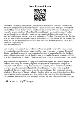 Fema Research Paper
The Federal Emergency Management Agency (FEMA) partners with Homeland Security to aid
Americans and people in other countries in case a major disaster occurs. They give out food and
water and help provide shelters to those who have lost their homes. But it has only been in recent
years after terrorist attacks on U.S. soil that Homeland Security has joined this group. This has
increased suspicions towards why a group that was created to fight terrorists would need to be
involved in aiding those who have been in an earthquake or flooding. Few Americans feel that they
have any hope of being able to truly count on their assistance because of this. But that isn t the only
reason. FEMA has been hiding several truths from Americans who falsely believe... Show more
content on Helpwriting.net ...
High Amount of Losses
Unfortunately, FEMA already knows what most Americans don t. There will be a huge amount
of casualties because so few people are prepared for a state of emergency to happen. Because of
this, they are already prepared to bury thousands of people with a stash of coffins that they keep
handy. Although this sounds cruel, it should be used as motivation for people to not expect FEMA
to be their savior in case of a disaster. They have to be able to handle situations on their own instead.
As you can see, this organization is highly motivated to work against the American people, not
for them. That is why it is extremely important that people start preparing now for a possible
crisis now. Foods that have a long shelf life and don t need refrigeration are the most important
to have on hand. Freeze dried food can last for about 25 years, so it is the best to keep. But
canned foods that can be easily heated up are also important in case there isn t enough water to
rehydrate it. These types of foods are all easily found for sale at www.survivalcavefood.com. They
come in airtight containers to avoid pests from getting in them too. And the website has a neat
calculator tool, so you can determine how much food that you need to keep on hand per person to
... Get more on HelpWriting.net ...
 