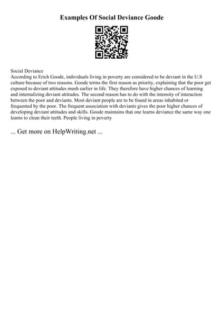Examples Of Social Deviance Goode
Social Deviance
According to Erich Goode, individuals living in poverty are considered to be deviant in the U.S
culture because of two reasons. Goode terms the first reason as priority, explaining that the poor get
exposed to deviant attitudes mush earlier in life. They therefore have higher chances of learning
and internalizing deviant attitudes. The second reason has to do with the intensity of interaction
between the poor and deviants. Most deviant people are to be found in areas inhabited or
frequented by the poor. The frequent association with deviants gives the poor higher chances of
developing deviant attitudes and skills. Goode maintains that one learns deviance the same way one
learns to clean their teeth. People living in poverty
... Get more on HelpWriting.net ...
 