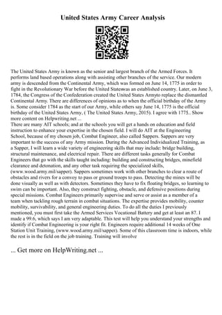 United States Army Career Analysis
The United States Army is known as the senior and largest branch of the Armed Forces. It
performs land based operations along with assisting other branches of the service. Our modern
army is descended from the Continental Army, which was formed on June 14, 1775 in order to
fight in the Revolutionary War before the United Stateswas an established country. Later, on June 3,
1784, the Congress of the Confederation created the United States Armyto replace the dismantled
Continental Army. There are differences of opinions as to when the official birthday of the Army
is. Some consider 1784 as the start of our Army, while others say June 14, 1775 is the official
birthday of the United States Army, ( The United States Army, 2015). I agree with 1775
... Show
more content on Helpwriting.net ...
There are many AIT schools; and at the schools you will get a hands on education and field
instruction to enhance your expertise in the chosen field. I will do AIT at the Engineering
School, because of my chosen job, Combat Engineer, also called Sappers. Sappers are very
important to the success of any Army mission. During the Advanced Individualized Training, as
a Sapper, I will learn a wide variety of engineering skills that may include: bridge building,
structural maintenance, and electrical repair. There are different tasks generally for Combat
Engineers that go with the skills taught including: building and constructing bridges, minefield
clearance and detonation, and any other task requiring the specialized skills,
(www.wood.army.mil/sapper). Sappers sometimes work with other branches to clear a route of
obstacles and rivers for a convoy to pass or ground troops to pass. Detecting the mines will be
done visually as well as with detectors. Sometimes they have to fix floating bridges, so learning to
swim can be important. Also, they construct fighting, obstacle, and defensive positions during
special missions. Combat Engineers primarily supervise and serve or assist as a member of a
team when tackling rough terrain in combat situations. The expertise provides mobility, counter
mobility, survivability, and general engineering duties. To do all the duties I previously
mentioned, you must first take the Armed Services Vocational Battery and get at least an 87. I
made a 99.6, which says I am very adaptable. This test will help you understand your strengths and
identify if Combat Engineering is your right fit. Engineers require additional 14 weeks of One
Station Unit Training, (www.wood.army.mil/sapper). Some of this classroom time is indoors, while
the rest is in the field on the job training. Training will involve
... Get more on HelpWriting.net ...
 