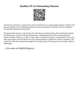 Qualities Of An Outstanding Educator
Just because someone is a great nurse, does not mean they are a great nursing educator. I believe the
greatest qualities of an outstanding educator are passion, patience, flexibility, and the willingness
for personal and professional growth.
The passion that one has or do not have for what they are teaching shows thru and directly impacts
the effectiveness of their teaching. Maintaining a continued passion for the nursing profession
inspires students. Patience, so often is what makes or breaks an educator. Consequently, I have seen
many great nurses that just did not have the required patience to guide new nurses or students. This
may be the 20th time someone has taught this concept, but the first exposure to the student. When a
challenging
... Get more on HelpWriting.net ...
 