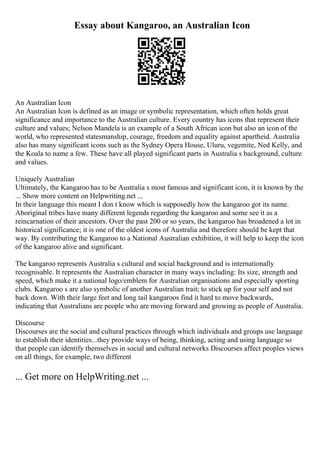Essay about Kangaroo, an Australian Icon
An Australian Icon
An Australian Icon is defined as an image or symbolic representation, which often holds great
significance and importance to the Australian culture. Every country has icons that represent their
culture and values; Nelson Mandela is an example of a South African icon but also an icon of the
world, who represented statesmanship, courage, freedom and equality against apartheid. Australia
also has many significant icons such as the Sydney Opera House, Uluru, vegemite, Ned Kelly, and
the Koala to name a few. These have all played significant parts in Australia s background, culture
and values.
Uniquely Australian
Ultimately, the Kangaroo has to be Australia s most famous and significant icon, it is known by the
... Show more content on Helpwriting.net ...
In their language this meant I don t know which is supposedly how the kangaroo got its name.
Aboriginal tribes have many different legends regarding the kangaroo and some see it as a
reincarnation of their ancestors. Over the past 200 or so years, the kangaroo has broadened a lot in
historical significance; it is one of the oldest icons of Australia and therefore should be kept that
way. By contributing the Kangaroo to a National Australian exhibition, it will help to keep the icon
of the kangaroo alive and significant.
The kangaroo represents Australia s cultural and social background and is internationally
recognisable. It represents the Australian character in many ways including: Its size, strength and
speed, which make it a national logo/emblem for Australian organisations and especially sporting
clubs. Kangaroo s are also symbolic of another Australian trait; to stick up for your self and not
back down. With their large feet and long tail kangaroos find it hard to move backwards,
indicating that Australians are people who are moving forward and growing as people of Australia.
Discourse
Discourses are the social and cultural practices through which individuals and groups use language
to establish their identities...they provide ways of being, thinking, acting and using language so
that people can identify themselves in social and cultural networks Discourses affect peoples views
on all things, for example, two different
... Get more on HelpWriting.net ...
 