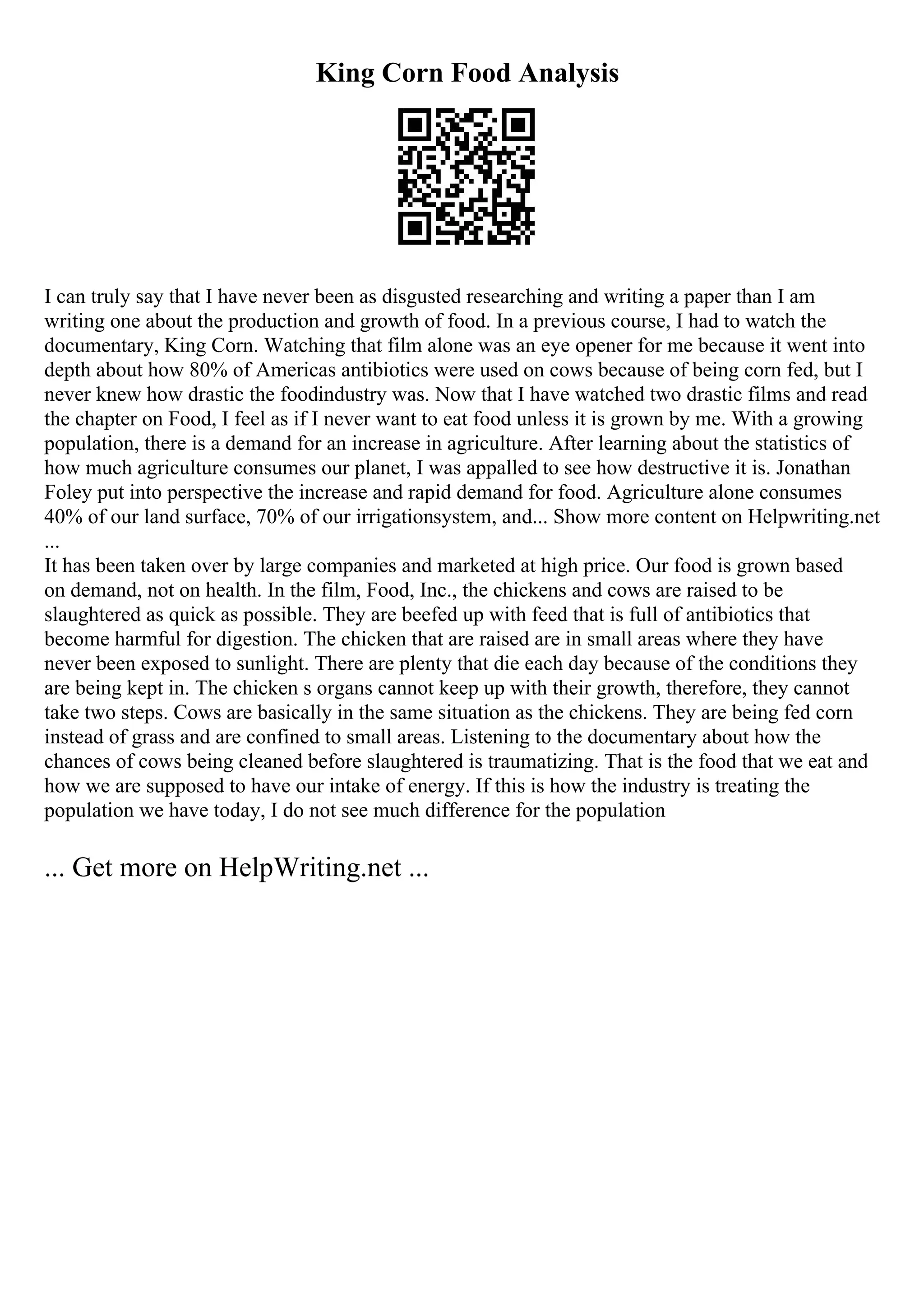 King Corn Food Analysis
I can truly say that I have never been as disgusted researching and writing a paper than I am
writing one about the production and growth of food. In a previous course, I had to watch the
documentary, King Corn. Watching that film alone was an eye opener for me because it went into
depth about how 80% of Americas antibiotics were used on cows because of being corn fed, but I
never knew how drastic the foodindustry was. Now that I have watched two drastic films and read
the chapter on Food, I feel as if I never want to eat food unless it is grown by me. With a growing
population, there is a demand for an increase in agriculture. After learning about the statistics of
how much agriculture consumes our planet, I was appalled to see how destructive it is. Jonathan
Foley put into perspective the increase and rapid demand for food. Agriculture alone consumes
40% of our land surface, 70% of our irrigationsystem, and... Show more content on Helpwriting.net
...
It has been taken over by large companies and marketed at high price. Our food is grown based
on demand, not on health. In the film, Food, Inc., the chickens and cows are raised to be
slaughtered as quick as possible. They are beefed up with feed that is full of antibiotics that
become harmful for digestion. The chicken that are raised are in small areas where they have
never been exposed to sunlight. There are plenty that die each day because of the conditions they
are being kept in. The chicken s organs cannot keep up with their growth, therefore, they cannot
take two steps. Cows are basically in the same situation as the chickens. They are being fed corn
instead of grass and are confined to small areas. Listening to the documentary about how the
chances of cows being cleaned before slaughtered is traumatizing. That is the food that we eat and
how we are supposed to have our intake of energy. If this is how the industry is treating the
population we have today, I do not see much difference for the population
... Get more on HelpWriting.net ...
 