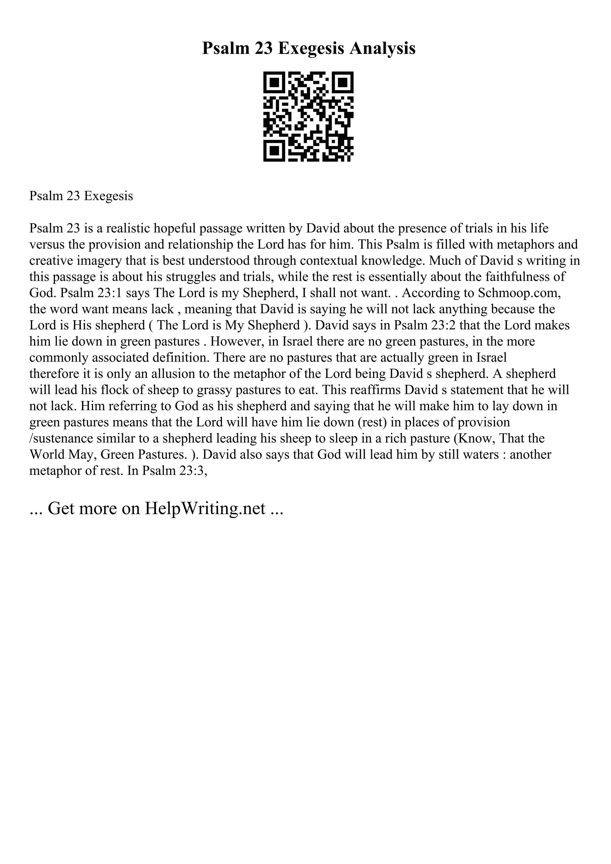 Psalm 23 Exegesis Analysis
Psalm 23 Exegesis
Psalm 23 is a realistic hopeful passage written by David about the presence of trials in his life
versus the provision and relationship the Lord has for him. This Psalm is filled with metaphors and
creative imagery that is best understood through contextual knowledge. Much of David s writing in
this passage is about his struggles and trials, while the rest is essentially about the faithfulness of
God. Psalm 23:1 says The Lord is my Shepherd, I shall not want. . According to Schmoop.com,
the word want means lack , meaning that David is saying he will not lack anything because the
Lord is His shepherd ( The Lord is My Shepherd ). David says in Psalm 23:2 that the Lord makes
him lie down in green pastures . However, in Israel there are no green pastures, in the more
commonly associated definition. There are no pastures that are actually green in Israel
therefore it is only an allusion to the metaphor of the Lord being David s shepherd. A shepherd
will lead his flock of sheep to grassy pastures to eat. This reaffirms David s statement that he will
not lack. Him referring to God as his shepherd and saying that he will make him to lay down in
green pastures means that the Lord will have him lie down (rest) in places of provision
/sustenance similar to a shepherd leading his sheep to sleep in a rich pasture (Know, That the
World May, Green Pastures. ). David also says that God will lead him by still waters : another
metaphor of rest. In Psalm 23:3,
... Get more on HelpWriting.net ...
 