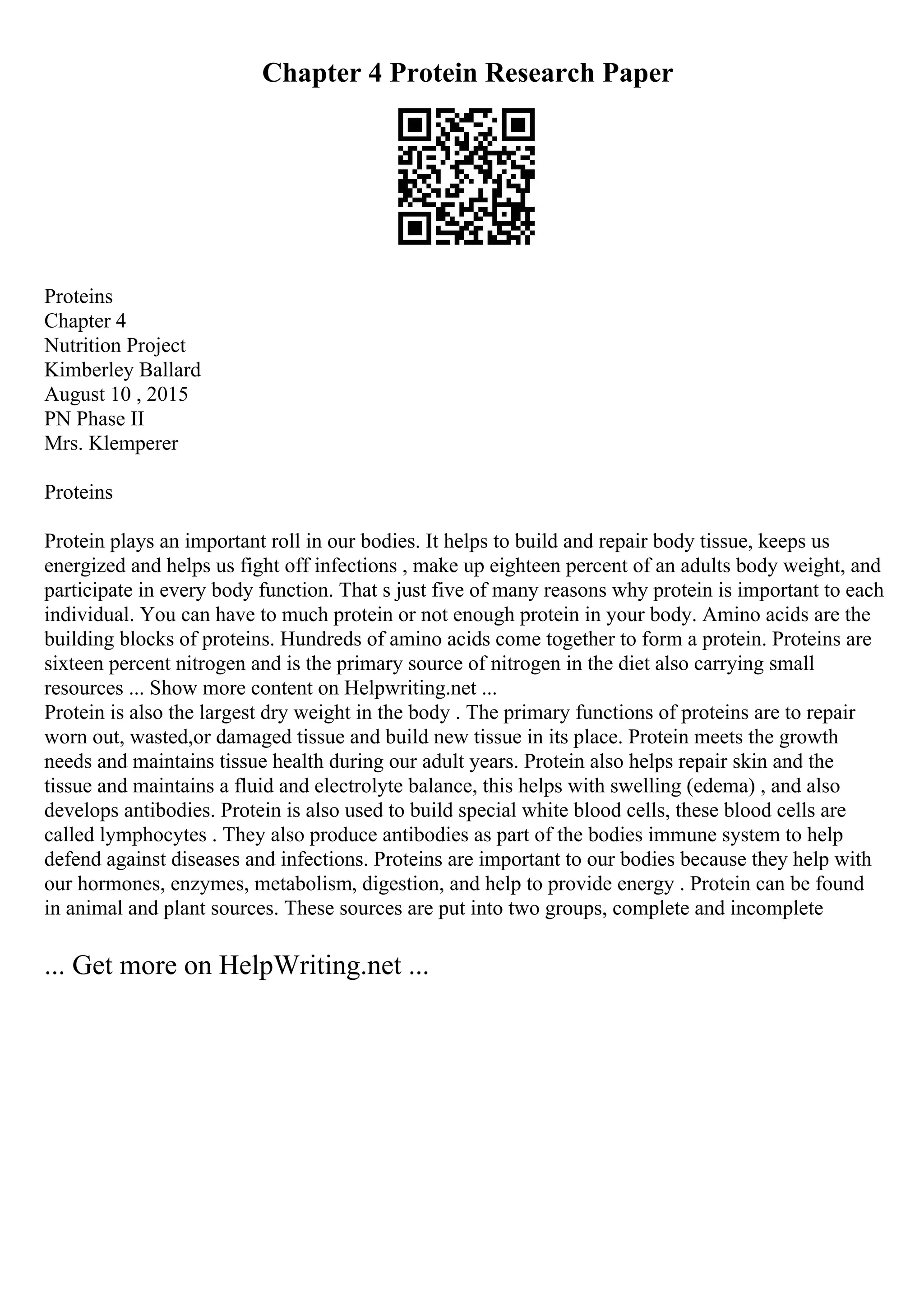 Chapter 4 Protein Research Paper
Proteins
Chapter 4
Nutrition Project
Kimberley Ballard
August 10 , 2015
PN Phase II
Mrs. Klemperer
Proteins
Protein plays an important roll in our bodies. It helps to build and repair body tissue, keeps us
energized and helps us fight off infections , make up eighteen percent of an adults body weight, and
participate in every body function. That s just five of many reasons why protein is important to each
individual. You can have to much protein or not enough protein in your body. Amino acids are the
building blocks of proteins. Hundreds of amino acids come together to form a protein. Proteins are
sixteen percent nitrogen and is the primary source of nitrogen in the diet also carrying small
resources ... Show more content on Helpwriting.net ...
Protein is also the largest dry weight in the body . The primary functions of proteins are to repair
worn out, wasted,or damaged tissue and build new tissue in its place. Protein meets the growth
needs and maintains tissue health during our adult years. Protein also helps repair skin and the
tissue and maintains a fluid and electrolyte balance, this helps with swelling (edema) , and also
develops antibodies. Protein is also used to build special white blood cells, these blood cells are
called lymphocytes . They also produce antibodies as part of the bodies immune system to help
defend against diseases and infections. Proteins are important to our bodies because they help with
our hormones, enzymes, metabolism, digestion, and help to provide energy . Protein can be found
in animal and plant sources. These sources are put into two groups, complete and incomplete
... Get more on HelpWriting.net ...
 