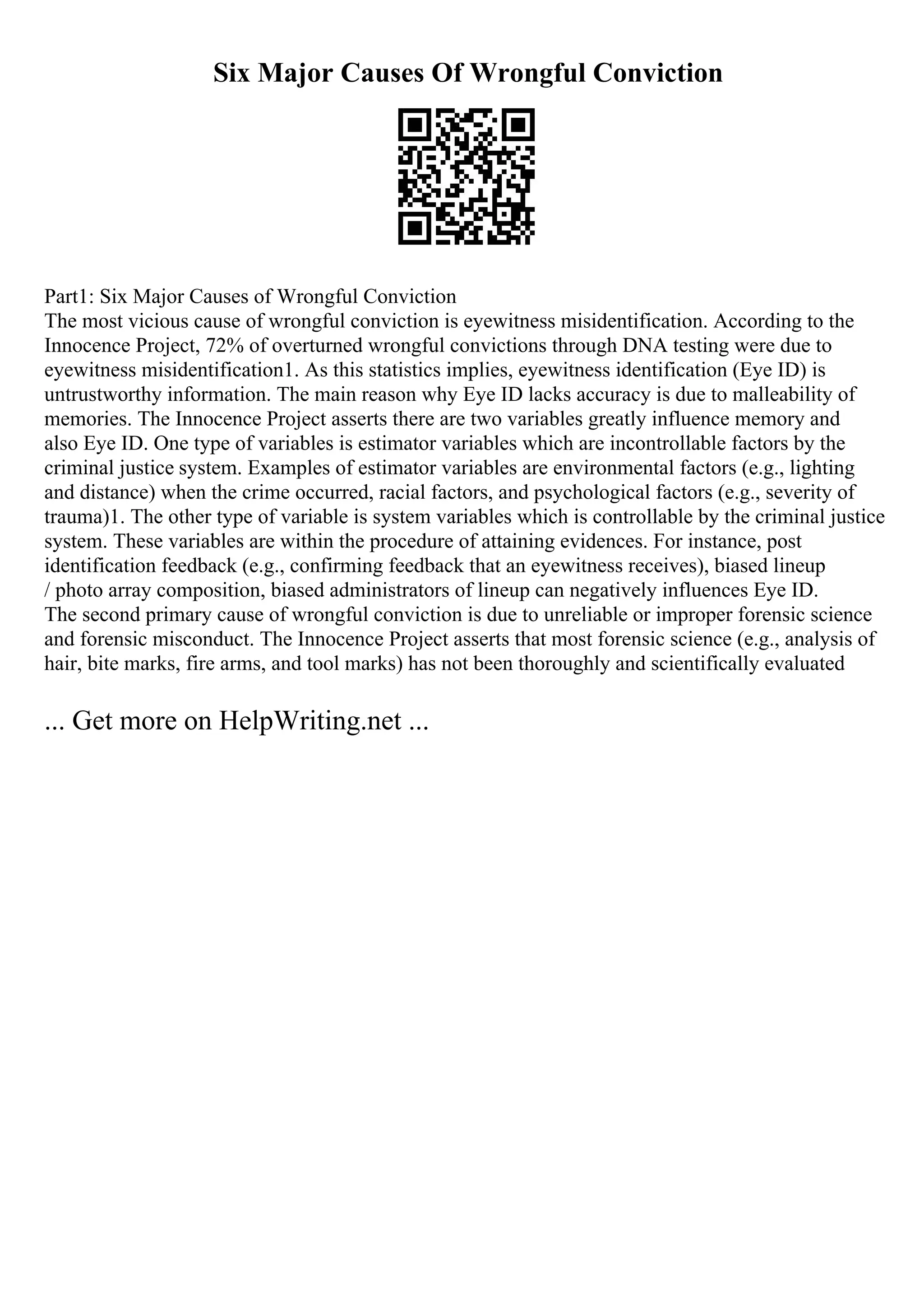 Six Major Causes Of Wrongful Conviction
Part1: Six Major Causes of Wrongful Conviction
The most vicious cause of wrongful conviction is eyewitness misidentification. According to the
Innocence Project, 72% of overturned wrongful convictions through DNA testing were due to
eyewitness misidentification1. As this statistics implies, eyewitness identification (Eye ID) is
untrustworthy information. The main reason why Eye ID lacks accuracy is due to malleability of
memories. The Innocence Project asserts there are two variables greatly influence memory and
also Eye ID. One type of variables is estimator variables which are incontrollable factors by the
criminal justice system. Examples of estimator variables are environmental factors (e.g., lighting
and distance) when the crime occurred, racial factors, and psychological factors (e.g., severity of
trauma)1. The other type of variable is system variables which is controllable by the criminal justice
system. These variables are within the procedure of attaining evidences. For instance, post
identification feedback (e.g., confirming feedback that an eyewitness receives), biased lineup
/ photo array composition, biased administrators of lineup can negatively influences Eye ID.
The second primary cause of wrongful conviction is due to unreliable or improper forensic science
and forensic misconduct. The Innocence Project asserts that most forensic science (e.g., analysis of
hair, bite marks, fire arms, and tool marks) has not been thoroughly and scientifically evaluated
... Get more on HelpWriting.net ...
 