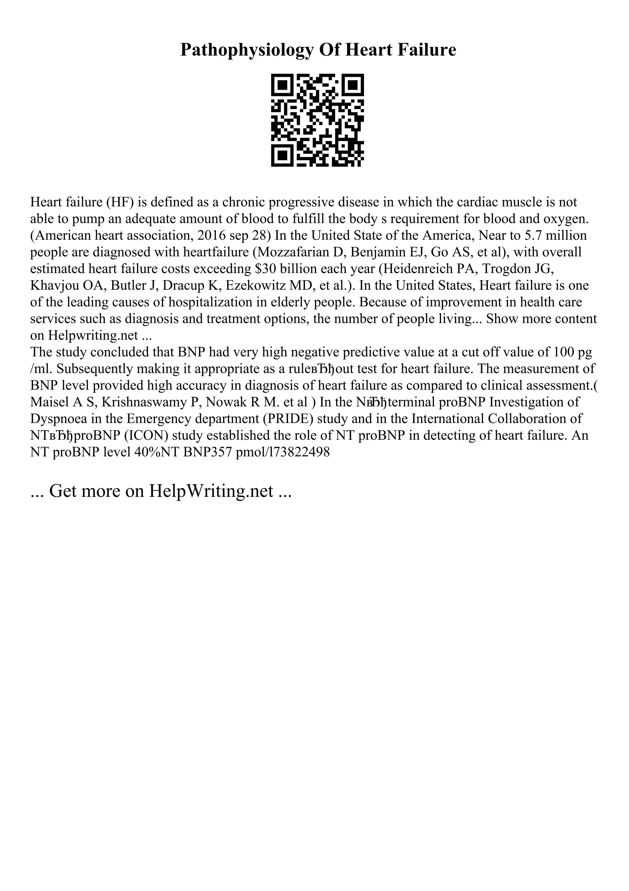 Pathophysiology Of Heart Failure
Heart failure (HF) is defined as a chronic progressive disease in which the cardiac muscle is not
able to pump an adequate amount of blood to fulfill the body s requirement for blood and oxygen.
(American heart association, 2016 sep 28) In the United State of the America, Near to 5.7 million
people are diagnosed with heartfailure (Mozzafarian D, Benjamin EJ, Go AS, et al), with overall
estimated heart failure costs exceeding $30 billion each year (Heidenreich PA, Trogdon JG,
Khavjou OA, Butler J, Dracup K, Ezekowitz MD, et al.). In the United States, Heart failure is one
of the leading causes of hospitalization in elderly people. Because of improvement in health care
services such as diagnosis and treatment options, the number of people living... Show more content
on Helpwriting.net ...
The study concluded that BNP had very high negative predictive value at a cut off value of 100 pg
/ml. Subsequently making it appropriate as a ruleвЂђout test for heart failure. The measurement of
BNP level provided high accuracy in diagnosis of heart failure as compared to clinical assessment.(
Maisel A S, Krishnaswamy P, Nowak R M. et al ) In the Nв
Ђђterminal proBNP Investigation of
Dyspnoea in the Emergency department (PRIDE) study and in the International Collaboration of
NTвЂђproBNP (ICON) study established the role of NT proBNP in detecting of heart failure. An
NT proBNP level 40%NT BNP357 pmol/l73822498
... Get more on HelpWriting.net ...
 