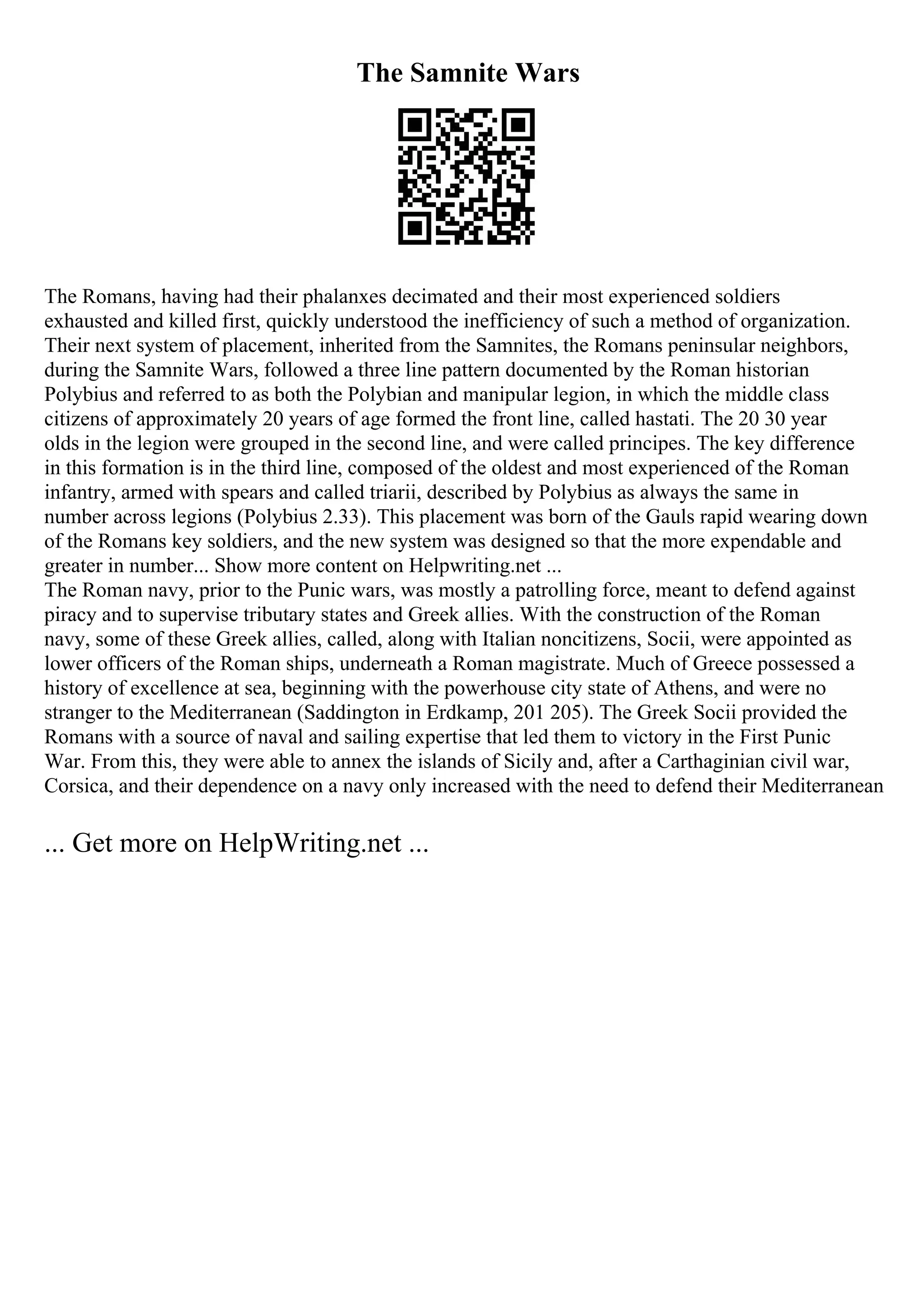 The Samnite Wars
The Romans, having had their phalanxes decimated and their most experienced soldiers
exhausted and killed first, quickly understood the inefficiency of such a method of organization.
Their next system of placement, inherited from the Samnites, the Romans peninsular neighbors,
during the Samnite Wars, followed a three line pattern documented by the Roman historian
Polybius and referred to as both the Polybian and manipular legion, in which the middle class
citizens of approximately 20 years of age formed the front line, called hastati. The 20 30 year
olds in the legion were grouped in the second line, and were called principes. The key difference
in this formation is in the third line, composed of the oldest and most experienced of the Roman
infantry, armed with spears and called triarii, described by Polybius as always the same in
number across legions (Polybius 2.33). This placement was born of the Gauls rapid wearing down
of the Romans key soldiers, and the new system was designed so that the more expendable and
greater in number... Show more content on Helpwriting.net ...
The Roman navy, prior to the Punic wars, was mostly a patrolling force, meant to defend against
piracy and to supervise tributary states and Greek allies. With the construction of the Roman
navy, some of these Greek allies, called, along with Italian noncitizens, Socii, were appointed as
lower officers of the Roman ships, underneath a Roman magistrate. Much of Greece possessed a
history of excellence at sea, beginning with the powerhouse city state of Athens, and were no
stranger to the Mediterranean (Saddington in Erdkamp, 201 205). The Greek Socii provided the
Romans with a source of naval and sailing expertise that led them to victory in the First Punic
War. From this, they were able to annex the islands of Sicily and, after a Carthaginian civil war,
Corsica, and their dependence on a navy only increased with the need to defend their Mediterranean
... Get more on HelpWriting.net ...
 