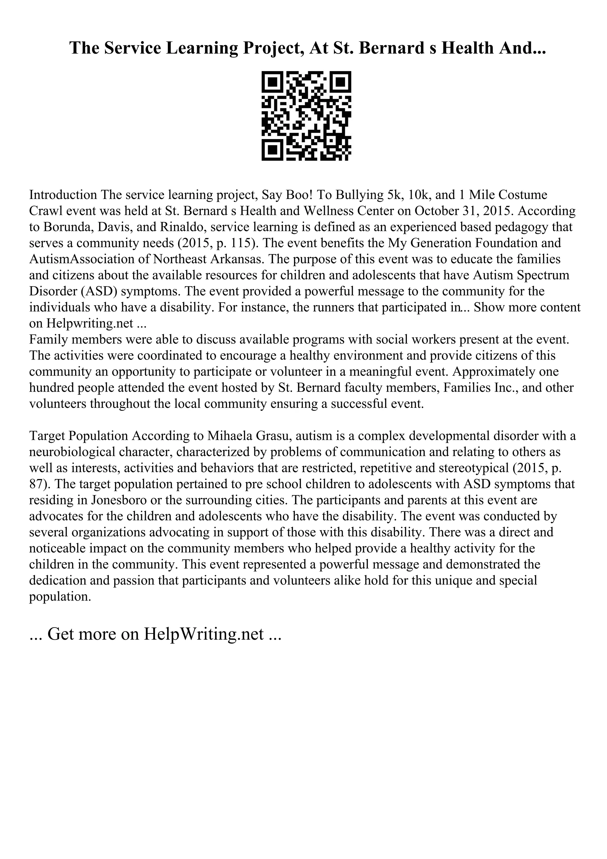 The Service Learning Project, At St. Bernard s Health And...
Introduction The service learning project, Say Boo! To Bullying 5k, 10k, and 1 Mile Costume
Crawl event was held at St. Bernard s Health and Wellness Center on October 31, 2015. According
to Borunda, Davis, and Rinaldo, service learning is defined as an experienced based pedagogy that
serves a community needs (2015, p. 115). The event benefits the My Generation Foundation and
AutismAssociation of Northeast Arkansas. The purpose of this event was to educate the families
and citizens about the available resources for children and adolescents that have Autism Spectrum
Disorder (ASD) symptoms. The event provided a powerful message to the community for the
individuals who have a disability. For instance, the runners that participated in... Show more content
on Helpwriting.net ...
Family members were able to discuss available programs with social workers present at the event.
The activities were coordinated to encourage a healthy environment and provide citizens of this
community an opportunity to participate or volunteer in a meaningful event. Approximately one
hundred people attended the event hosted by St. Bernard faculty members, Families Inc., and other
volunteers throughout the local community ensuring a successful event.
Target Population According to Mihaela Grasu, autism is a complex developmental disorder with a
neurobiological character, characterized by problems of communication and relating to others as
well as interests, activities and behaviors that are restricted, repetitive and stereotypical (2015, p.
87). The target population pertained to pre school children to adolescents with ASD symptoms that
residing in Jonesboro or the surrounding cities. The participants and parents at this event are
advocates for the children and adolescents who have the disability. The event was conducted by
several organizations advocating in support of those with this disability. There was a direct and
noticeable impact on the community members who helped provide a healthy activity for the
children in the community. This event represented a powerful message and demonstrated the
dedication and passion that participants and volunteers alike hold for this unique and special
population.
... Get more on HelpWriting.net ...
 
