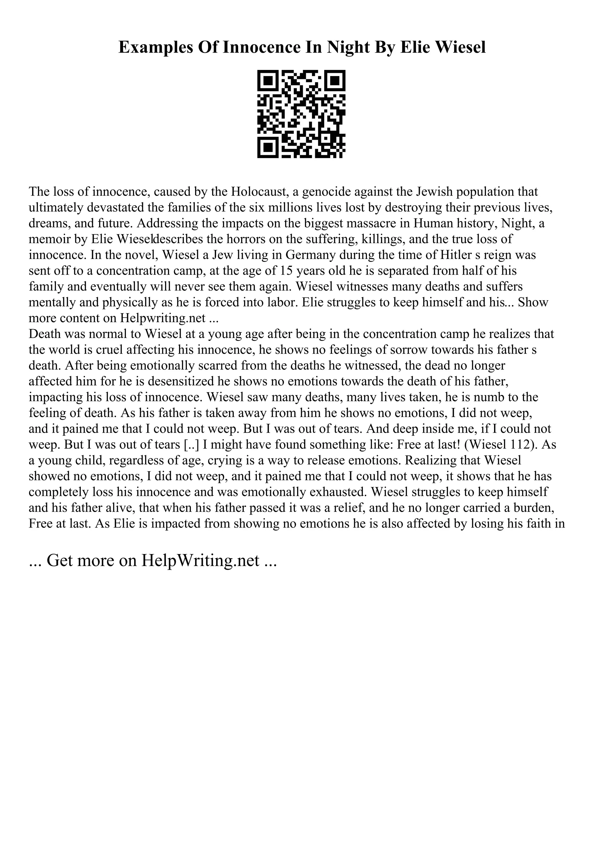 Examples Of Innocence In Night By Elie Wiesel
The loss of innocence, caused by the Holocaust, a genocide against the Jewish population that
ultimately devastated the families of the six millions lives lost by destroying their previous lives,
dreams, and future. Addressing the impacts on the biggest massacre in Human history, Night, a
memoir by Elie Wieseldescribes the horrors on the suffering, killings, and the true loss of
innocence. In the novel, Wiesel a Jew living in Germany during the time of Hitler s reign was
sent off to a concentration camp, at the age of 15 years old he is separated from half of his
family and eventually will never see them again. Wiesel witnesses many deaths and suffers
mentally and physically as he is forced into labor. Elie struggles to keep himself and his... Show
more content on Helpwriting.net ...
Death was normal to Wiesel at a young age after being in the concentration camp he realizes that
the world is cruel affecting his innocence, he shows no feelings of sorrow towards his father s
death. After being emotionally scarred from the deaths he witnessed, the dead no longer
affected him for he is desensitized he shows no emotions towards the death of his father,
impacting his loss of innocence. Wiesel saw many deaths, many lives taken, he is numb to the
feeling of death. As his father is taken away from him he shows no emotions, I did not weep,
and it pained me that I could not weep. But I was out of tears. And deep inside me, if I could not
weep. But I was out of tears [..] I might have found something like: Free at last! (Wiesel 112). As
a young child, regardless of age, crying is a way to release emotions. Realizing that Wiesel
showed no emotions, I did not weep, and it pained me that I could not weep, it shows that he has
completely loss his innocence and was emotionally exhausted. Wiesel struggles to keep himself
and his father alive, that when his father passed it was a relief, and he no longer carried a burden,
Free at last. As Elie is impacted from showing no emotions he is also affected by losing his faith in
... Get more on HelpWriting.net ...
 