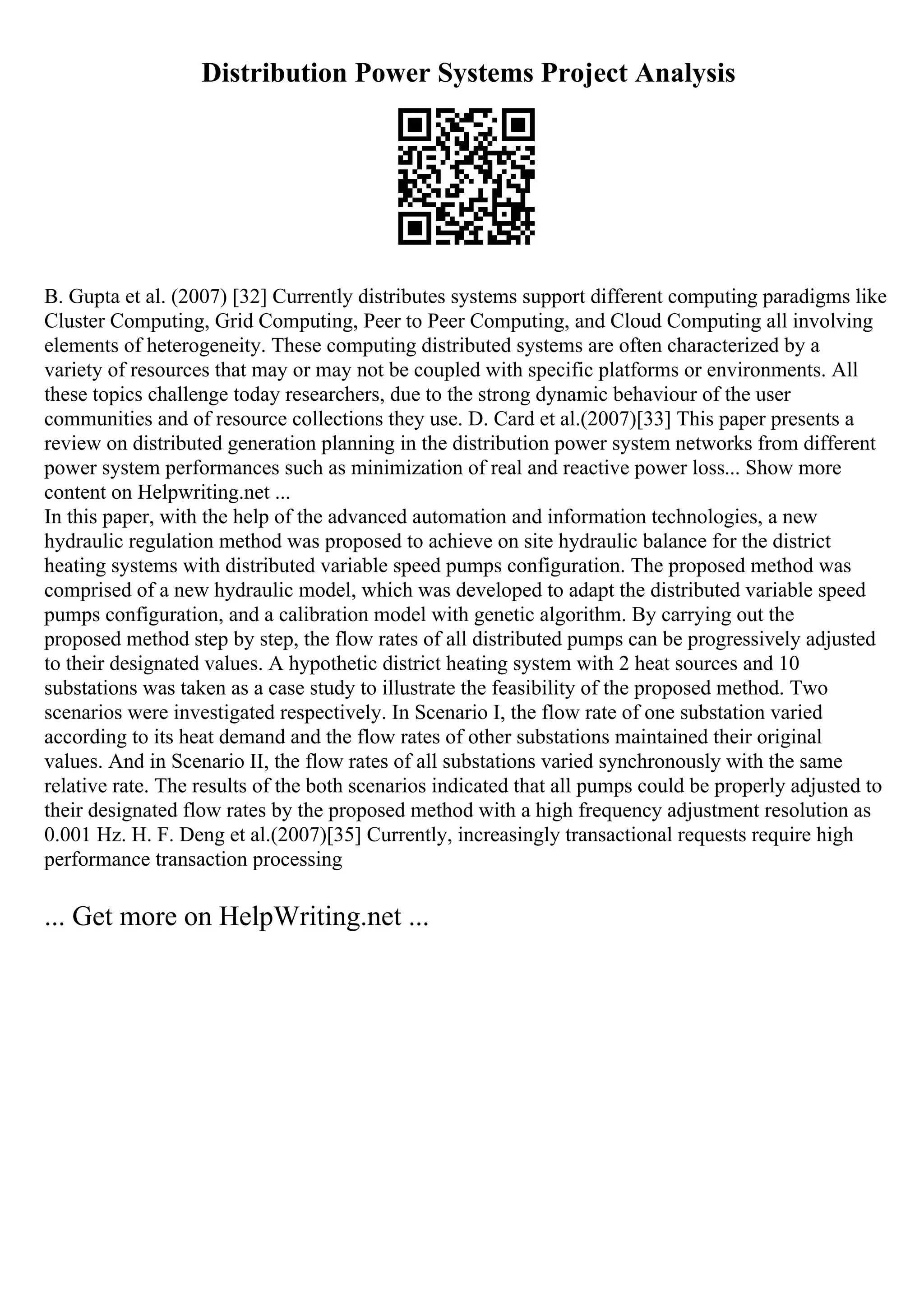 Distribution Power Systems Project Analysis
B. Gupta et al. (2007) [32] Currently distributes systems support different computing paradigms like
Cluster Computing, Grid Computing, Peer to Peer Computing, and Cloud Computing all involving
elements of heterogeneity. These computing distributed systems are often characterized by a
variety of resources that may or may not be coupled with specific platforms or environments. All
these topics challenge today researchers, due to the strong dynamic behaviour of the user
communities and of resource collections they use. D. Card et al.(2007)[33] This paper presents a
review on distributed generation planning in the distribution power system networks from different
power system performances such as minimization of real and reactive power loss... Show more
content on Helpwriting.net ...
In this paper, with the help of the advanced automation and information technologies, a new
hydraulic regulation method was proposed to achieve on site hydraulic balance for the district
heating systems with distributed variable speed pumps configuration. The proposed method was
comprised of a new hydraulic model, which was developed to adapt the distributed variable speed
pumps configuration, and a calibration model with genetic algorithm. By carrying out the
proposed method step by step, the flow rates of all distributed pumps can be progressively adjusted
to their designated values. A hypothetic district heating system with 2 heat sources and 10
substations was taken as a case study to illustrate the feasibility of the proposed method. Two
scenarios were investigated respectively. In Scenario I, the flow rate of one substation varied
according to its heat demand and the flow rates of other substations maintained their original
values. And in Scenario II, the flow rates of all substations varied synchronously with the same
relative rate. The results of the both scenarios indicated that all pumps could be properly adjusted to
their designated flow rates by the proposed method with a high frequency adjustment resolution as
0.001 Hz. H. F. Deng et al.(2007)[35] Currently, increasingly transactional requests require high
performance transaction processing
... Get more on HelpWriting.net ...
 