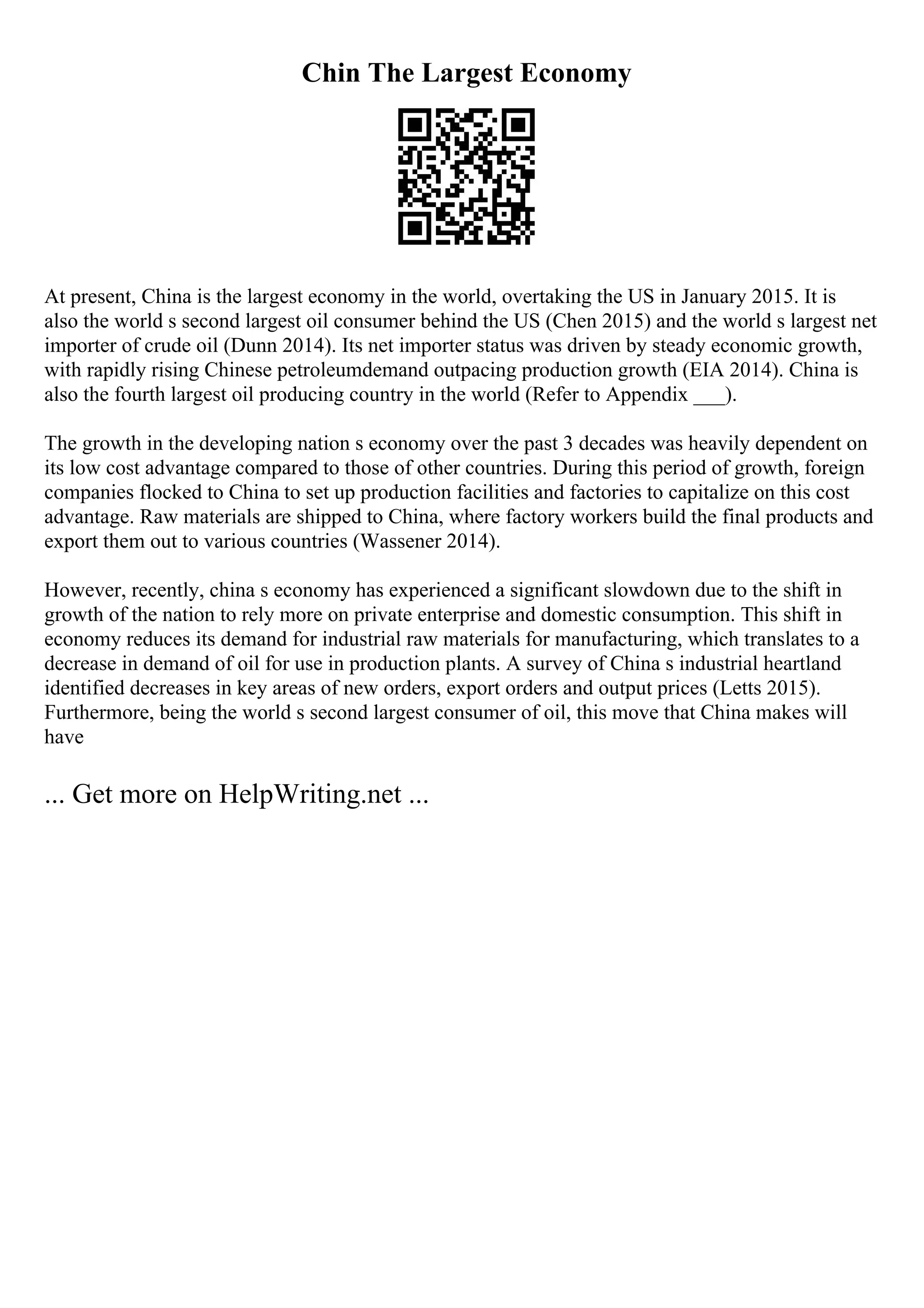 Chin The Largest Economy
At present, China is the largest economy in the world, overtaking the US in January 2015. It is
also the world s second largest oil consumer behind the US (Chen 2015) and the world s largest net
importer of crude oil (Dunn 2014). Its net importer status was driven by steady economic growth,
with rapidly rising Chinese petroleumdemand outpacing production growth (EIA 2014). China is
also the fourth largest oil producing country in the world (Refer to Appendix ___).
The growth in the developing nation s economy over the past 3 decades was heavily dependent on
its low cost advantage compared to those of other countries. During this period of growth, foreign
companies flocked to China to set up production facilities and factories to capitalize on this cost
advantage. Raw materials are shipped to China, where factory workers build the final products and
export them out to various countries (Wassener 2014).
However, recently, china s economy has experienced a significant slowdown due to the shift in
growth of the nation to rely more on private enterprise and domestic consumption. This shift in
economy reduces its demand for industrial raw materials for manufacturing, which translates to a
decrease in demand of oil for use in production plants. A survey of China s industrial heartland
identified decreases in key areas of new orders, export orders and output prices (Letts 2015).
Furthermore, being the world s second largest consumer of oil, this move that China makes will
have
... Get more on HelpWriting.net ...
 
