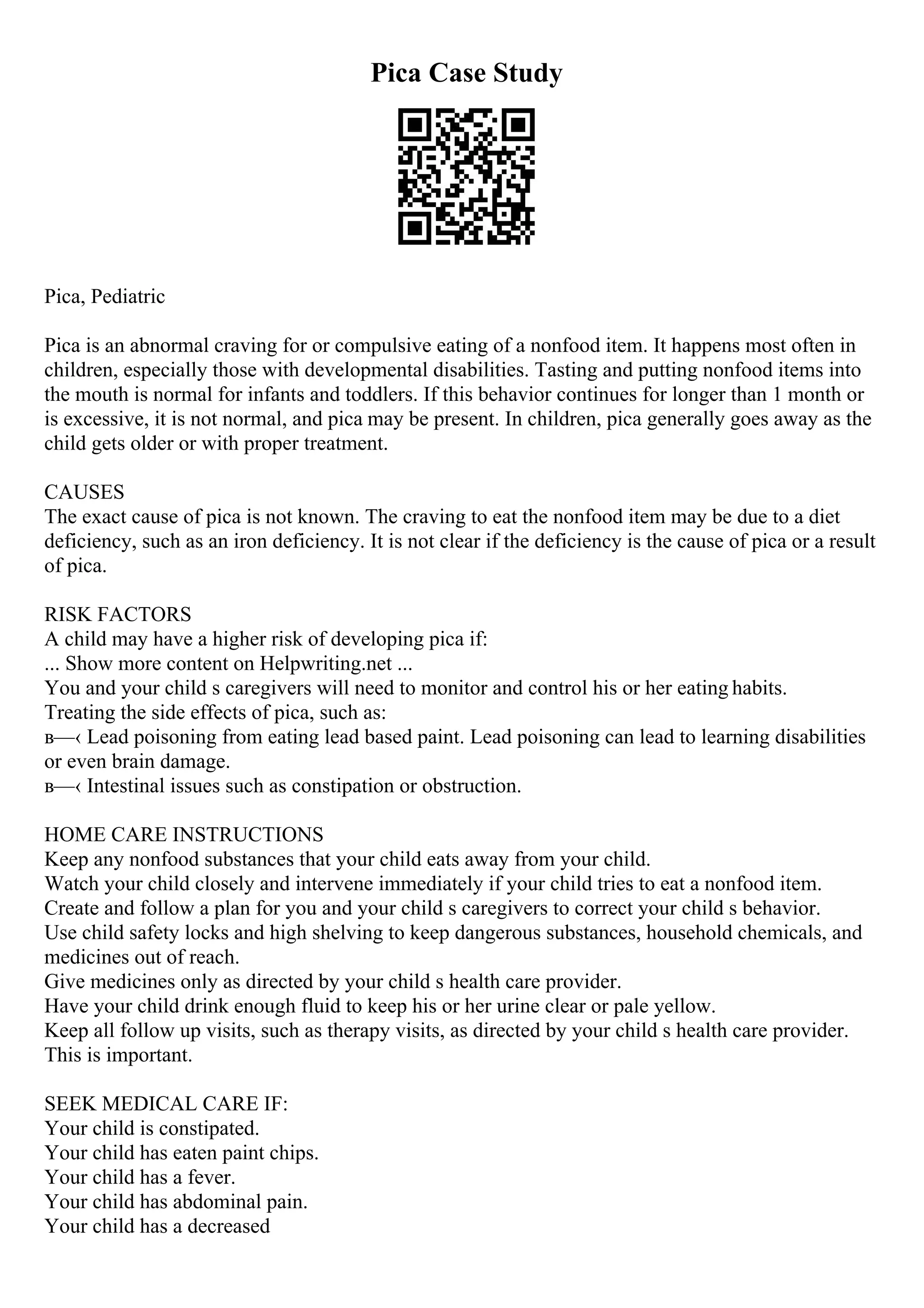 Pica Case Study
Pica, Pediatric
Pica is an abnormal craving for or compulsive eating of a nonfood item. It happens most often in
children, especially those with developmental disabilities. Tasting and putting nonfood items into
the mouth is normal for infants and toddlers. If this behavior continues for longer than 1 month or
is excessive, it is not normal, and pica may be present. In children, pica generally goes away as the
child gets older or with proper treatment.
CAUSES
The exact cause of pica is not known. The craving to eat the nonfood item may be due to a diet
deficiency, such as an iron deficiency. It is not clear if the deficiency is the cause of pica or a result
of pica.
RISK FACTORS
A child may have a higher risk of developing pica if:
... Show more content on Helpwriting.net ...
You and your child s caregivers will need to monitor and control his or her eating habits.
Treating the side effects of pica, such as:
в—‹ Lead poisoning from eating lead based paint. Lead poisoning can lead to learning disabilities
or even brain damage.
в—‹ Intestinal issues such as constipation or obstruction.
HOME CARE INSTRUCTIONS
Keep any nonfood substances that your child eats away from your child.
Watch your child closely and intervene immediately if your child tries to eat a nonfood item.
Create and follow a plan for you and your child s caregivers to correct your child s behavior.
Use child safety locks and high shelving to keep dangerous substances, household chemicals, and
medicines out of reach.
Give medicines only as directed by your child s health care provider.
Have your child drink enough fluid to keep his or her urine clear or pale yellow.
Keep all follow up visits, such as therapy visits, as directed by your child s health care provider.
This is important.
SEEK MEDICAL CARE IF:
Your child is constipated.
Your child has eaten paint chips.
Your child has a fever.
Your child has abdominal pain.
Your child has a decreased
 