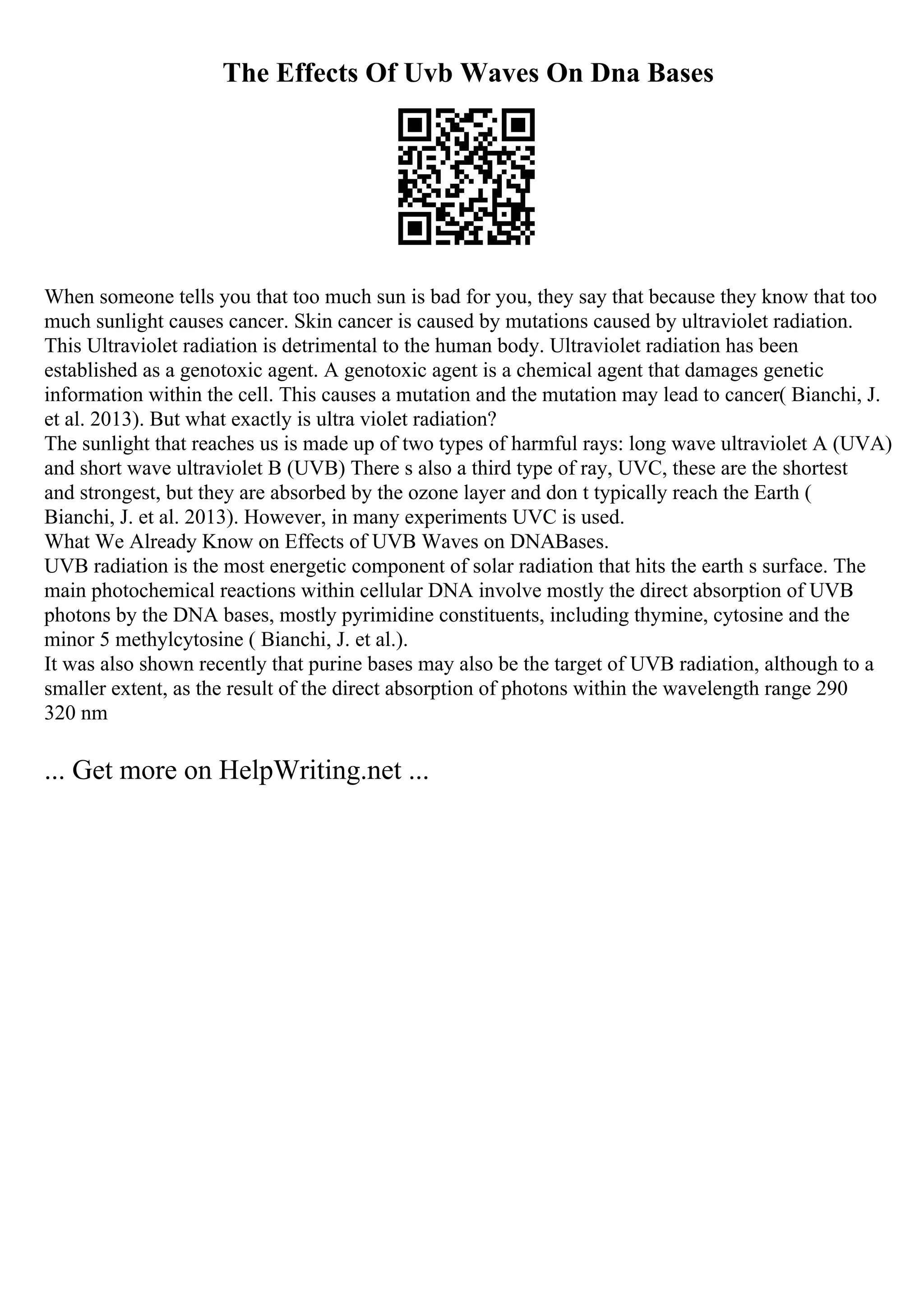 The Effects Of Uvb Waves On Dna Bases
When someone tells you that too much sun is bad for you, they say that because they know that too
much sunlight causes cancer. Skin cancer is caused by mutations caused by ultraviolet radiation.
This Ultraviolet radiation is detrimental to the human body. Ultraviolet radiation has been
established as a genotoxic agent. A genotoxic agent is a chemical agent that damages genetic
information within the cell. This causes a mutation and the mutation may lead to cancer( Bianchi, J.
et al. 2013). But what exactly is ultra violet radiation?
The sunlight that reaches us is made up of two types of harmful rays: long wave ultraviolet A (UVA)
and short wave ultraviolet B (UVB) There s also a third type of ray, UVC, these are the shortest
and strongest, but they are absorbed by the ozone layer and don t typically reach the Earth (
Bianchi, J. et al. 2013). However, in many experiments UVC is used.
What We Already Know on Effects of UVB Waves on DNABases.
UVB radiation is the most energetic component of solar radiation that hits the earth s surface. The
main photochemical reactions within cellular DNA involve mostly the direct absorption of UVB
photons by the DNA bases, mostly pyrimidine constituents, including thymine, cytosine and the
minor 5 methylcytosine ( Bianchi, J. et al.).
It was also shown recently that purine bases may also be the target of UVB radiation, although to a
smaller extent, as the result of the direct absorption of photons within the wavelength range 290
320 nm
... Get more on HelpWriting.net ...
 
