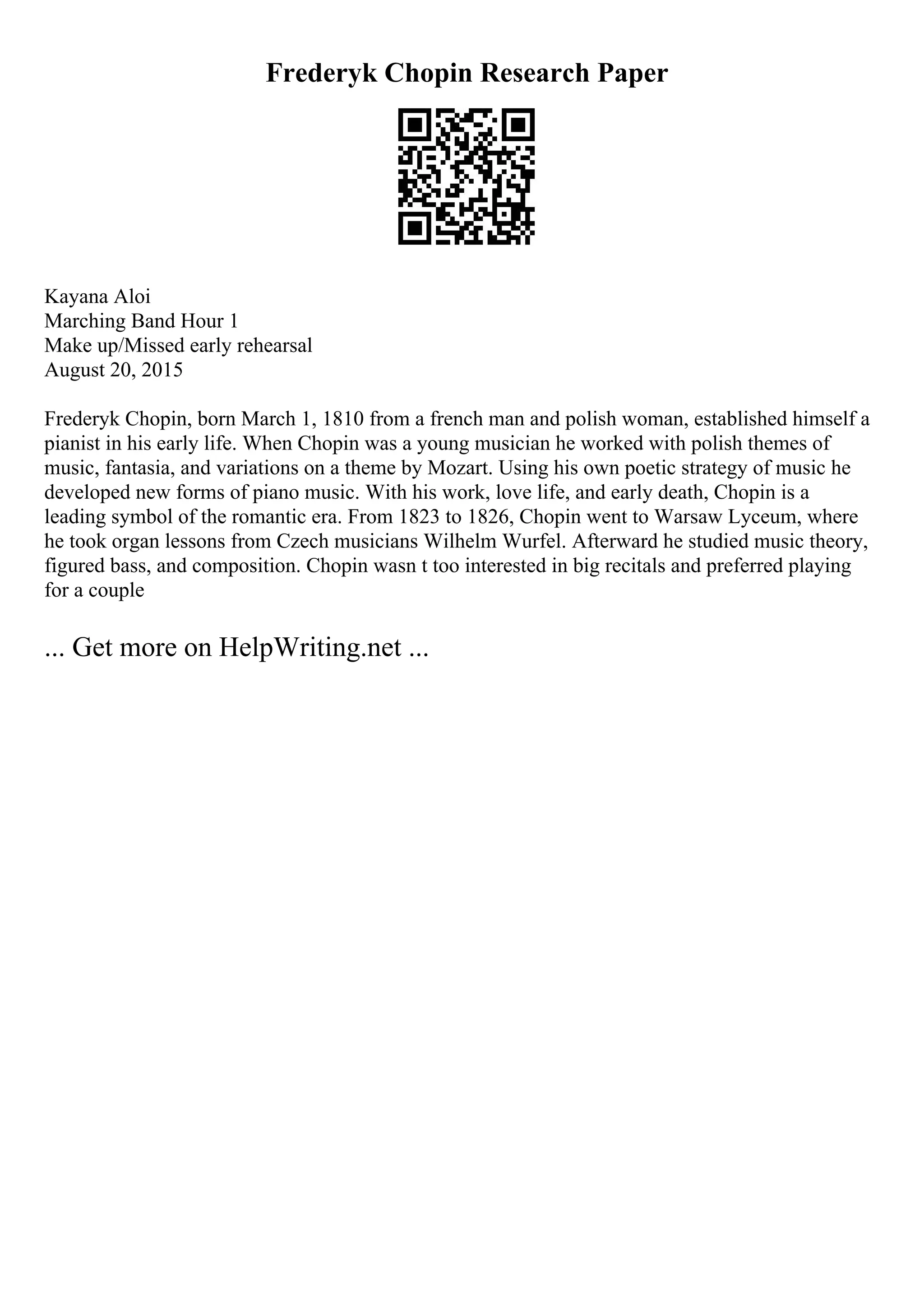 Frederyk Chopin Research Paper
Kayana Aloi
Marching Band Hour 1
Make up/Missed early rehearsal
August 20, 2015
Frederyk Chopin, born March 1, 1810 from a french man and polish woman, established himself a
pianist in his early life. When Chopin was a young musician he worked with polish themes of
music, fantasia, and variations on a theme by Mozart. Using his own poetic strategy of music he
developed new forms of piano music. With his work, love life, and early death, Chopin is a
leading symbol of the romantic era. From 1823 to 1826, Chopin went to Warsaw Lyceum, where
he took organ lessons from Czech musicians Wilhelm Wurfel. Afterward he studied music theory,
figured bass, and composition. Chopin wasn t too interested in big recitals and preferred playing
for a couple
... Get more on HelpWriting.net ...
 
