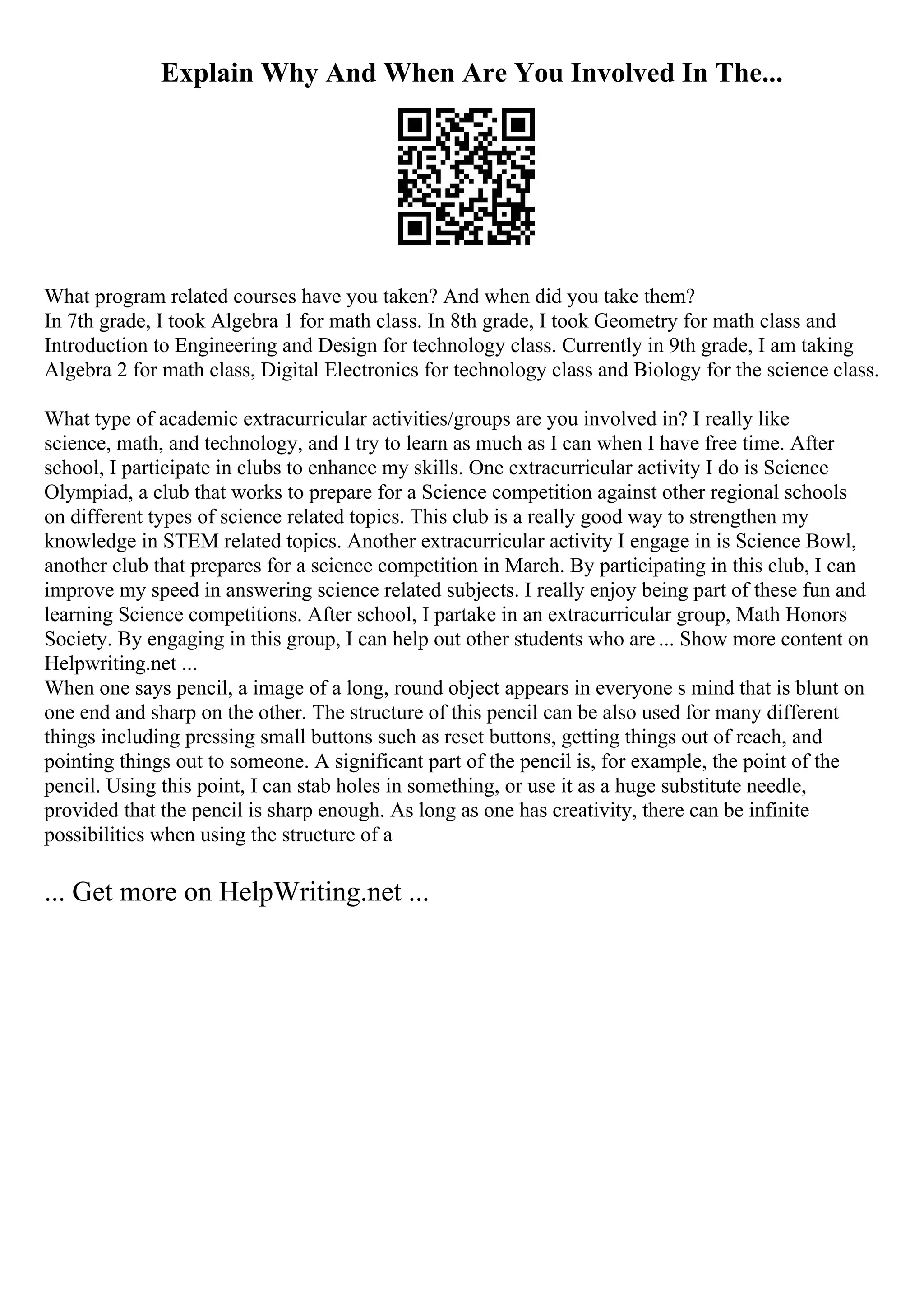 Explain Why And When Are You Involved In The...
What program related courses have you taken? And when did you take them?
In 7th grade, I took Algebra 1 for math class. In 8th grade, I took Geometry for math class and
Introduction to Engineering and Design for technology class. Currently in 9th grade, I am taking
Algebra 2 for math class, Digital Electronics for technology class and Biology for the science class.
What type of academic extracurricular activities/groups are you involved in? I really like
science, math, and technology, and I try to learn as much as I can when I have free time. After
school, I participate in clubs to enhance my skills. One extracurricular activity I do is Science
Olympiad, a club that works to prepare for a Science competition against other regional schools
on different types of science related topics. This club is a really good way to strengthen my
knowledge in STEM related topics. Another extracurricular activity I engage in is Science Bowl,
another club that prepares for a science competition in March. By participating in this club, I can
improve my speed in answering science related subjects. I really enjoy being part of these fun and
learning Science competitions. After school, I partake in an extracurricular group, Math Honors
Society. By engaging in this group, I can help out other students who are ... Show more content on
Helpwriting.net ...
When one says pencil, a image of a long, round object appears in everyone s mind that is blunt on
one end and sharp on the other. The structure of this pencil can be also used for many different
things including pressing small buttons such as reset buttons, getting things out of reach, and
pointing things out to someone. A significant part of the pencil is, for example, the point of the
pencil. Using this point, I can stab holes in something, or use it as a huge substitute needle,
provided that the pencil is sharp enough. As long as one has creativity, there can be infinite
possibilities when using the structure of a
... Get more on HelpWriting.net ...
 