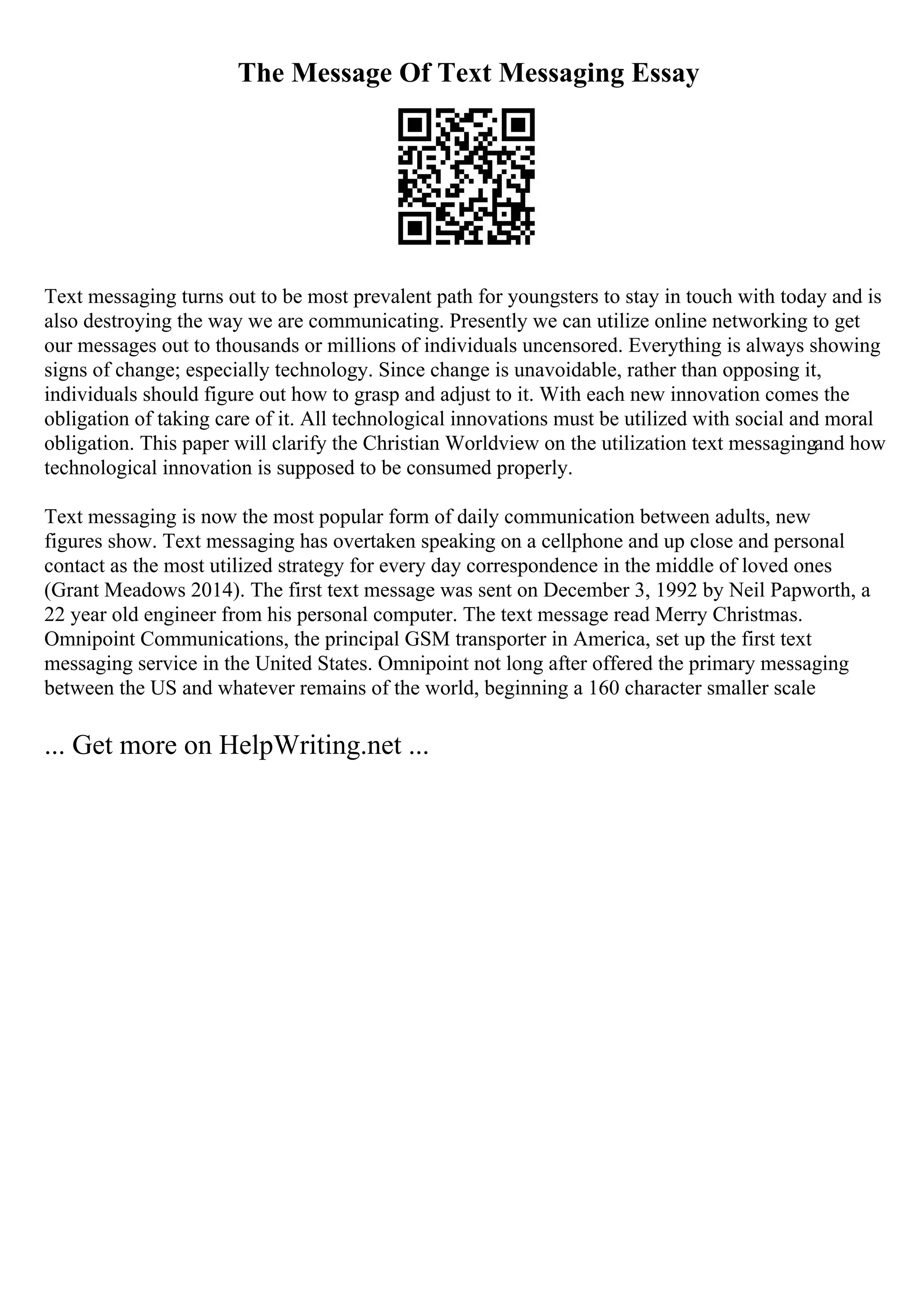 The Message Of Text Messaging Essay
Text messaging turns out to be most prevalent path for youngsters to stay in touch with today and is
also destroying the way we are communicating. Presently we can utilize online networking to get
our messages out to thousands or millions of individuals uncensored. Everything is always showing
signs of change; especially technology. Since change is unavoidable, rather than opposing it,
individuals should figure out how to grasp and adjust to it. With each new innovation comes the
obligation of taking care of it. All technological innovations must be utilized with social and moral
obligation. This paper will clarify the Christian Worldview on the utilization text messagingand how
technological innovation is supposed to be consumed properly.
Text messaging is now the most popular form of daily communication between adults, new
figures show. Text messaging has overtaken speaking on a cellphone and up close and personal
contact as the most utilized strategy for every day correspondence in the middle of loved ones
(Grant Meadows 2014). The first text message was sent on December 3, 1992 by Neil Papworth, a
22 year old engineer from his personal computer. The text message read Merry Christmas.
Omnipoint Communications, the principal GSM transporter in America, set up the first text
messaging service in the United States. Omnipoint not long after offered the primary messaging
between the US and whatever remains of the world, beginning a 160 character smaller scale
... Get more on HelpWriting.net ...
 