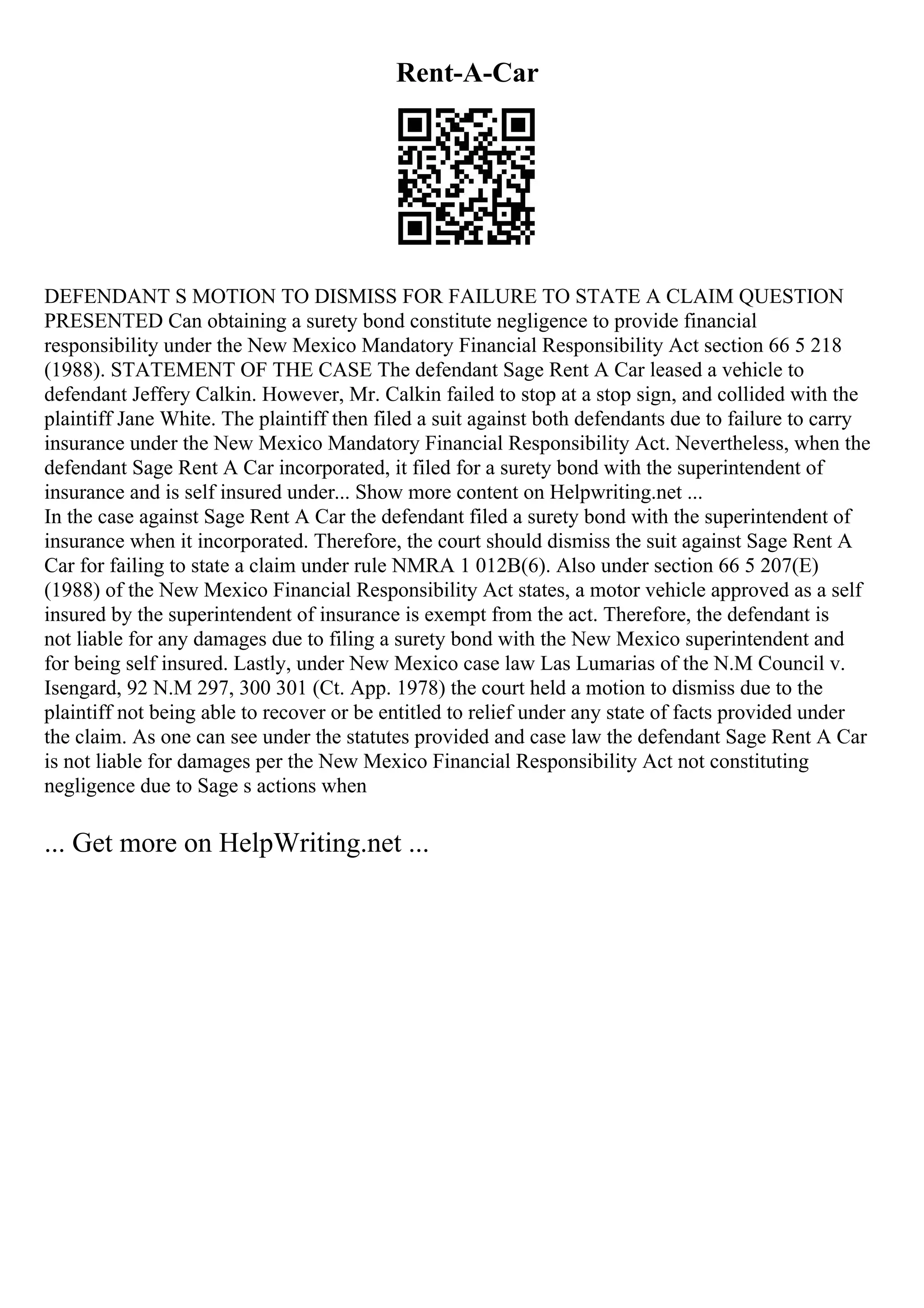 Rent-A-Car
DEFENDANT S MOTION TO DISMISS FOR FAILURE TO STATE A CLAIM QUESTION
PRESENTED Can obtaining a surety bond constitute negligence to provide financial
responsibility under the New Mexico Mandatory Financial Responsibility Act section 66 5 218
(1988). STATEMENT OF THE CASE The defendant Sage Rent A Car leased a vehicle to
defendant Jeffery Calkin. However, Mr. Calkin failed to stop at a stop sign, and collided with the
plaintiff Jane White. The plaintiff then filed a suit against both defendants due to failure to carry
insurance under the New Mexico Mandatory Financial Responsibility Act. Nevertheless, when the
defendant Sage Rent A Car incorporated, it filed for a surety bond with the superintendent of
insurance and is self insured under... Show more content on Helpwriting.net ...
In the case against Sage Rent A Car the defendant filed a surety bond with the superintendent of
insurance when it incorporated. Therefore, the court should dismiss the suit against Sage Rent A
Car for failing to state a claim under rule NMRA 1 012B(6). Also under section 66 5 207(E)
(1988) of the New Mexico Financial Responsibility Act states, a motor vehicle approved as a self
insured by the superintendent of insurance is exempt from the act. Therefore, the defendant is
not liable for any damages due to filing a surety bond with the New Mexico superintendent and
for being self insured. Lastly, under New Mexico case law Las Lumarias of the N.M Council v.
Isengard, 92 N.M 297, 300 301 (Ct. App. 1978) the court held a motion to dismiss due to the
plaintiff not being able to recover or be entitled to relief under any state of facts provided under
the claim. As one can see under the statutes provided and case law the defendant Sage Rent A Car
is not liable for damages per the New Mexico Financial Responsibility Act not constituting
negligence due to Sage s actions when
... Get more on HelpWriting.net ...
 