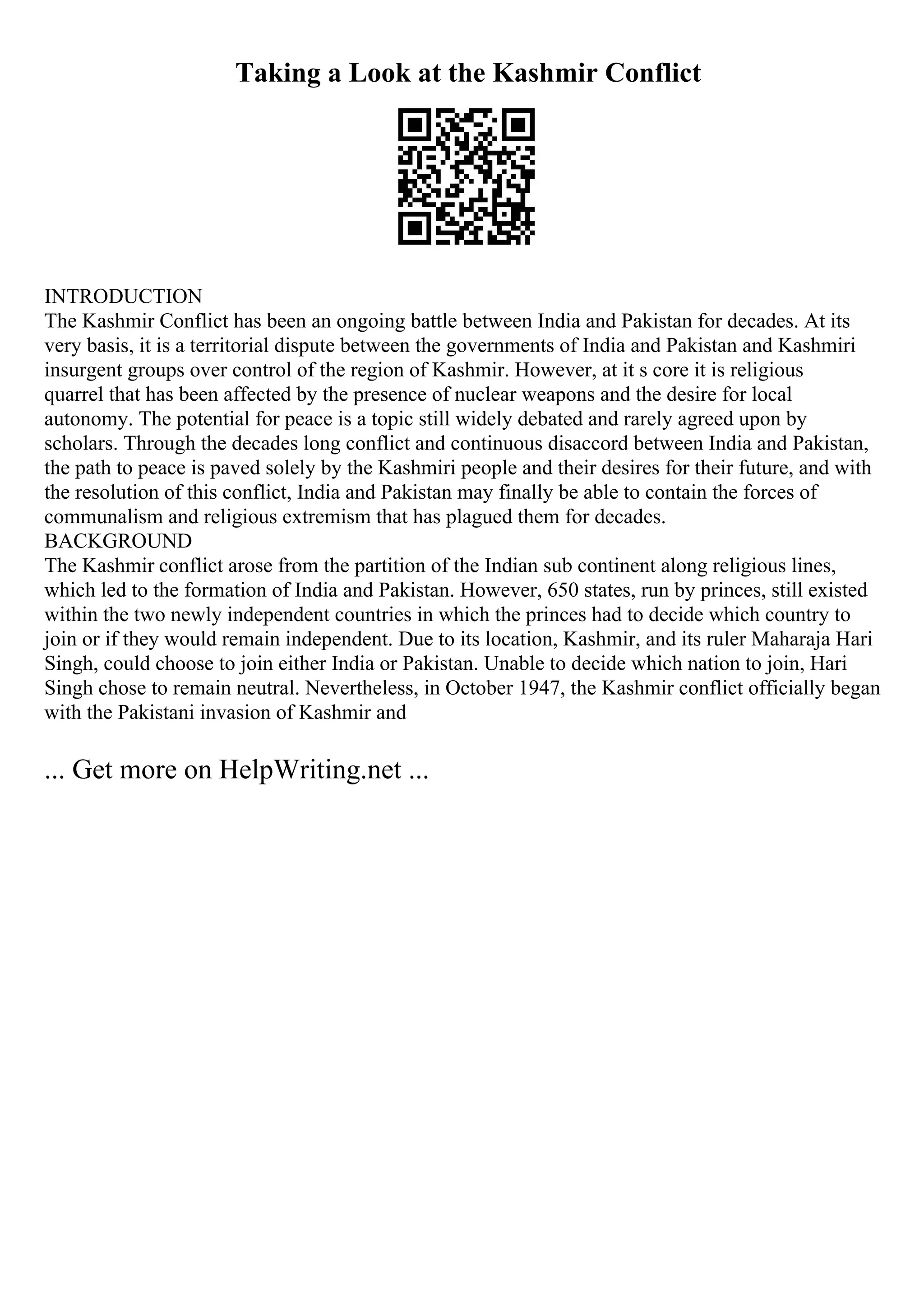 Taking a Look at the Kashmir Conflict
INTRODUCTION
The Kashmir Conflict has been an ongoing battle between India and Pakistan for decades. At its
very basis, it is a territorial dispute between the governments of India and Pakistan and Kashmiri
insurgent groups over control of the region of Kashmir. However, at it s core it is religious
quarrel that has been affected by the presence of nuclear weapons and the desire for local
autonomy. The potential for peace is a topic still widely debated and rarely agreed upon by
scholars. Through the decades long conflict and continuous disaccord between India and Pakistan,
the path to peace is paved solely by the Kashmiri people and their desires for their future, and with
the resolution of this conflict, India and Pakistan may finally be able to contain the forces of
communalism and religious extremism that has plagued them for decades.
BACKGROUND
The Kashmir conflict arose from the partition of the Indian sub continent along religious lines,
which led to the formation of India and Pakistan. However, 650 states, run by princes, still existed
within the two newly independent countries in which the princes had to decide which country to
join or if they would remain independent. Due to its location, Kashmir, and its ruler Maharaja Hari
Singh, could choose to join either India or Pakistan. Unable to decide which nation to join, Hari
Singh chose to remain neutral. Nevertheless, in October 1947, the Kashmir conflict officially began
with the Pakistani invasion of Kashmir and
... Get more on HelpWriting.net ...
 