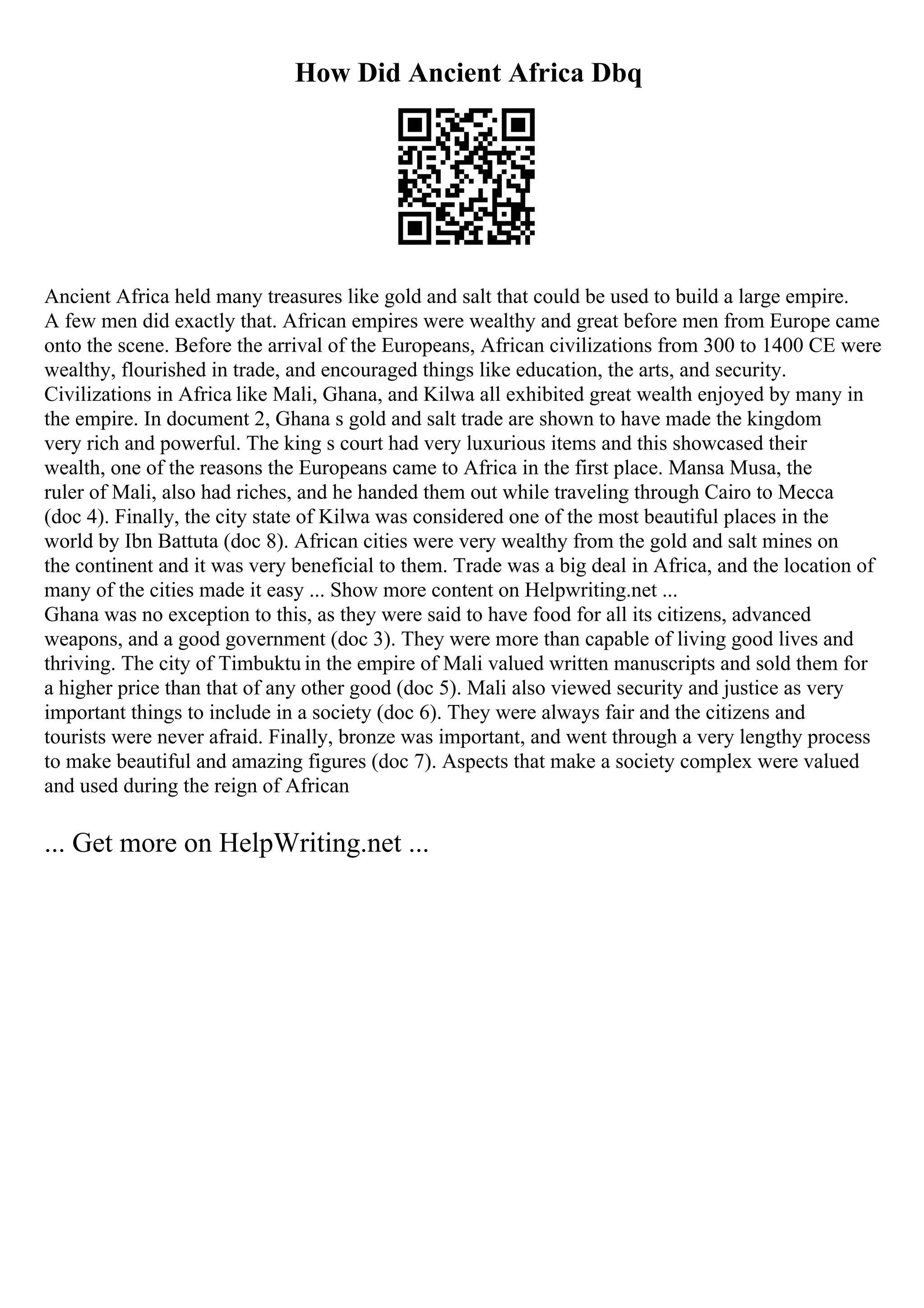 How Did Ancient Africa Dbq
Ancient Africa held many treasures like gold and salt that could be used to build a large empire.
A few men did exactly that. African empires were wealthy and great before men from Europe came
onto the scene. Before the arrival of the Europeans, African civilizations from 300 to 1400 CE were
wealthy, flourished in trade, and encouraged things like education, the arts, and security.
Civilizations in Africa like Mali, Ghana, and Kilwa all exhibited great wealth enjoyed by many in
the empire. In document 2, Ghana s gold and salt trade are shown to have made the kingdom
very rich and powerful. The king s court had very luxurious items and this showcased their
wealth, one of the reasons the Europeans came to Africa in the first place. Mansa Musa, the
ruler of Mali, also had riches, and he handed them out while traveling through Cairo to Mecca
(doc 4). Finally, the city state of Kilwa was considered one of the most beautiful places in the
world by Ibn Battuta (doc 8). African cities were very wealthy from the gold and salt mines on
the continent and it was very beneficial to them. Trade was a big deal in Africa, and the location of
many of the cities made it easy ... Show more content on Helpwriting.net ...
Ghana was no exception to this, as they were said to have food for all its citizens, advanced
weapons, and a good government (doc 3). They were more than capable of living good lives and
thriving. The city of Timbuktu in the empire of Mali valued written manuscripts and sold them for
a higher price than that of any other good (doc 5). Mali also viewed security and justice as very
important things to include in a society (doc 6). They were always fair and the citizens and
tourists were never afraid. Finally, bronze was important, and went through a very lengthy process
to make beautiful and amazing figures (doc 7). Aspects that make a society complex were valued
and used during the reign of African
... Get more on HelpWriting.net ...
 