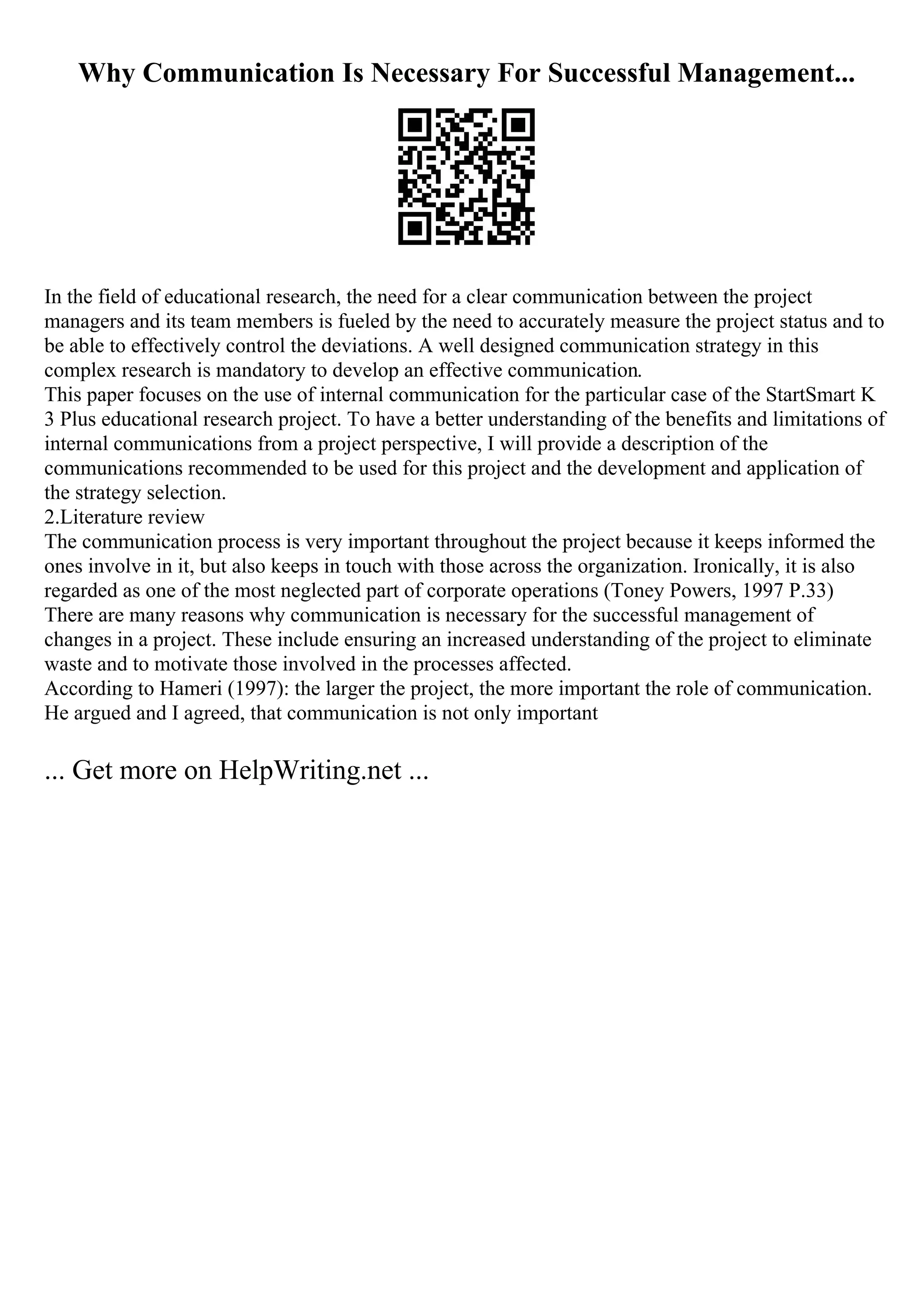 Why Communication Is Necessary For Successful Management...
In the field of educational research, the need for a clear communication between the project
managers and its team members is fueled by the need to accurately measure the project status and to
be able to effectively control the deviations. A well designed communication strategy in this
complex research is mandatory to develop an effective communication.
This paper focuses on the use of internal communication for the particular case of the StartSmart K
3 Plus educational research project. To have a better understanding of the benefits and limitations of
internal communications from a project perspective, I will provide a description of the
communications recommended to be used for this project and the development and application of
the strategy selection.
2.Literature review
The communication process is very important throughout the project because it keeps informed the
ones involve in it, but also keeps in touch with those across the organization. Ironically, it is also
regarded as one of the most neglected part of corporate operations (Toney Powers, 1997 P.33)
There are many reasons why communication is necessary for the successful management of
changes in a project. These include ensuring an increased understanding of the project to eliminate
waste and to motivate those involved in the processes affected.
According to Hameri (1997): the larger the project, the more important the role of communication.
He argued and I agreed, that communication is not only important
... Get more on HelpWriting.net ...
 