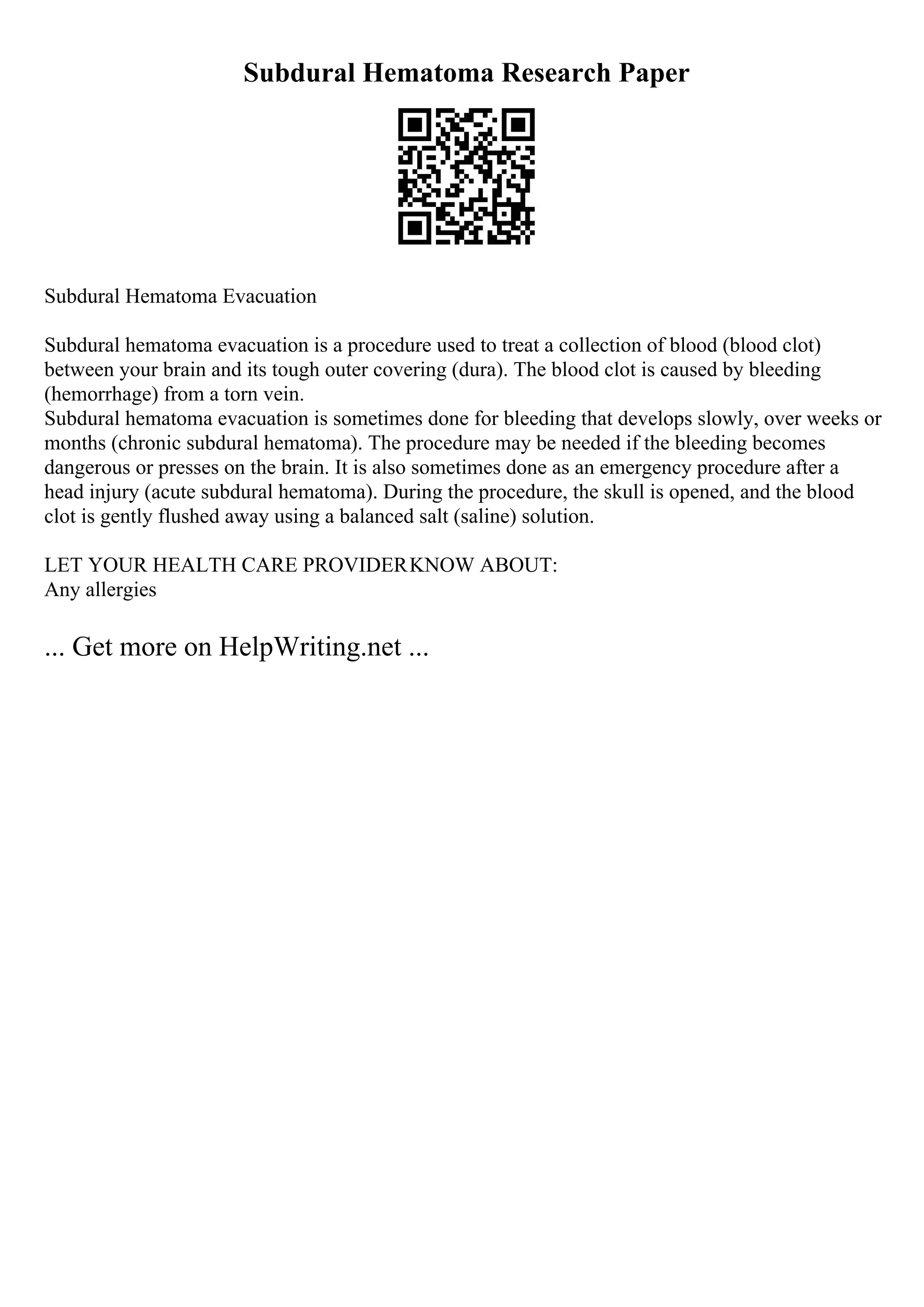 Subdural Hematoma Research Paper
Subdural Hematoma Evacuation
Subdural hematoma evacuation is a procedure used to treat a collection of blood (blood clot)
between your brain and its tough outer covering (dura). The blood clot is caused by bleeding
(hemorrhage) from a torn vein.
Subdural hematoma evacuation is sometimes done for bleeding that develops slowly, over weeks or
months (chronic subdural hematoma). The procedure may be needed if the bleeding becomes
dangerous or presses on the brain. It is also sometimes done as an emergency procedure after a
head injury (acute subdural hematoma). During the procedure, the skull is opened, and the blood
clot is gently flushed away using a balanced salt (saline) solution.
LET YOUR HEALTH CARE PROVIDERKNOW ABOUT:
Any allergies
... Get more on HelpWriting.net ...
 