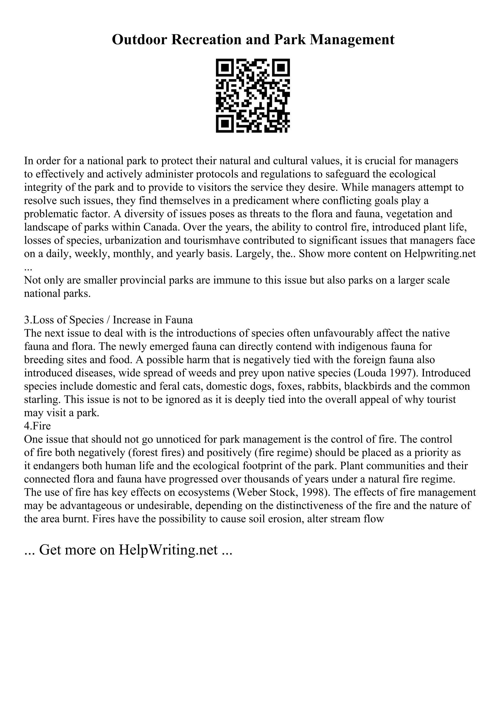 Outdoor Recreation and Park Management
In order for a national park to protect their natural and cultural values, it is crucial for managers
to effectively and actively administer protocols and regulations to safeguard the ecological
integrity of the park and to provide to visitors the service they desire. While managers attempt to
resolve such issues, they find themselves in a predicament where conflicting goals play a
problematic factor. A diversity of issues poses as threats to the flora and fauna, vegetation and
landscape of parks within Canada. Over the years, the ability to control fire, introduced plant life,
losses of species, urbanization and tourismhave contributed to significant issues that managers face
on a daily, weekly, monthly, and yearly basis. Largely, the
... Show more content on Helpwriting.net
...
Not only are smaller provincial parks are immune to this issue but also parks on a larger scale
national parks.
3.Loss of Species / Increase in Fauna
The next issue to deal with is the introductions of species often unfavourably affect the native
fauna and flora. The newly emerged fauna can directly contend with indigenous fauna for
breeding sites and food. A possible harm that is negatively tied with the foreign fauna also
introduced diseases, wide spread of weeds and prey upon native species (Louda 1997). Introduced
species include domestic and feral cats, domestic dogs, foxes, rabbits, blackbirds and the common
starling. This issue is not to be ignored as it is deeply tied into the overall appeal of why tourist
may visit a park.
4.Fire
One issue that should not go unnoticed for park management is the control of fire. The control
of fire both negatively (forest fires) and positively (fire regime) should be placed as a priority as
it endangers both human life and the ecological footprint of the park. Plant communities and their
connected flora and fauna have progressed over thousands of years under a natural fire regime.
The use of fire has key effects on ecosystems (Weber Stock, 1998). The effects of fire management
may be advantageous or undesirable, depending on the distinctiveness of the fire and the nature of
the area burnt. Fires have the possibility to cause soil erosion, alter stream flow
... Get more on HelpWriting.net ...
 