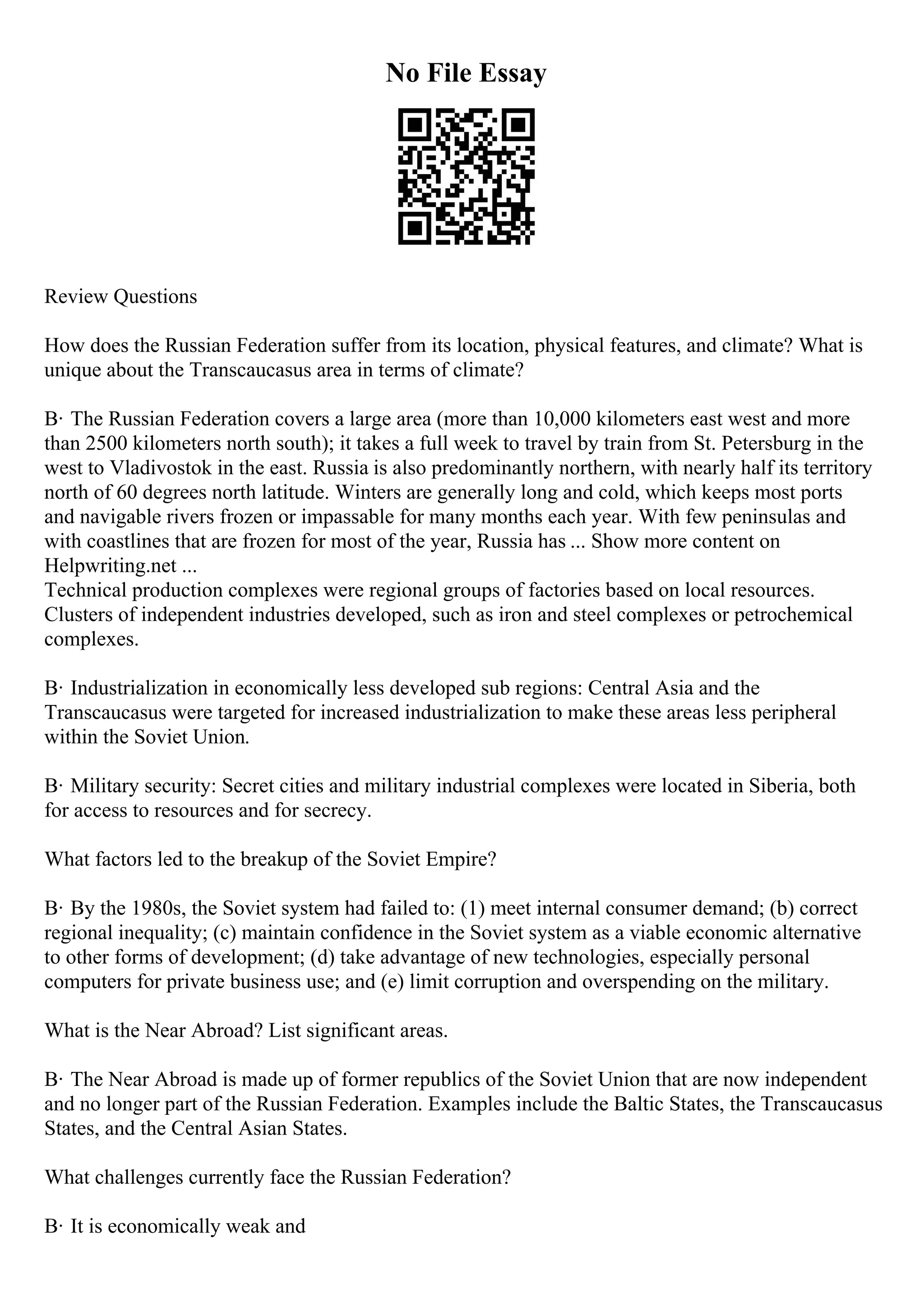 No File Essay
Review Questions
How does the Russian Federation suffer from its location, physical features, and climate? What is
unique about the Transcaucasus area in terms of climate?
В· The Russian Federation covers a large area (more than 10,000 kilometers east west and more
than 2500 kilometers north south); it takes a full week to travel by train from St. Petersburg in the
west to Vladivostok in the east. Russia is also predominantly northern, with nearly half its territory
north of 60 degrees north latitude. Winters are generally long and cold, which keeps most ports
and navigable rivers frozen or impassable for many months each year. With few peninsulas and
with coastlines that are frozen for most of the year, Russia has ... Show more content on
Helpwriting.net ...
Technical production complexes were regional groups of factories based on local resources.
Clusters of independent industries developed, such as iron and steel complexes or petrochemical
complexes.
В· Industrialization in economically less developed sub regions: Central Asia and the
Transcaucasus were targeted for increased industrialization to make these areas less peripheral
within the Soviet Union.
В· Military security: Secret cities and military industrial complexes were located in Siberia, both
for access to resources and for secrecy.
What factors led to the breakup of the Soviet Empire?
В· By the 1980s, the Soviet system had failed to: (1) meet internal consumer demand; (b) correct
regional inequality; (c) maintain confidence in the Soviet system as a viable economic alternative
to other forms of development; (d) take advantage of new technologies, especially personal
computers for private business use; and (e) limit corruption and overspending on the military.
What is the Near Abroad? List significant areas.
В· The Near Abroad is made up of former republics of the Soviet Union that are now independent
and no longer part of the Russian Federation. Examples include the Baltic States, the Transcaucasus
States, and the Central Asian States.
What challenges currently face the Russian Federation?
В· It is economically weak and
 