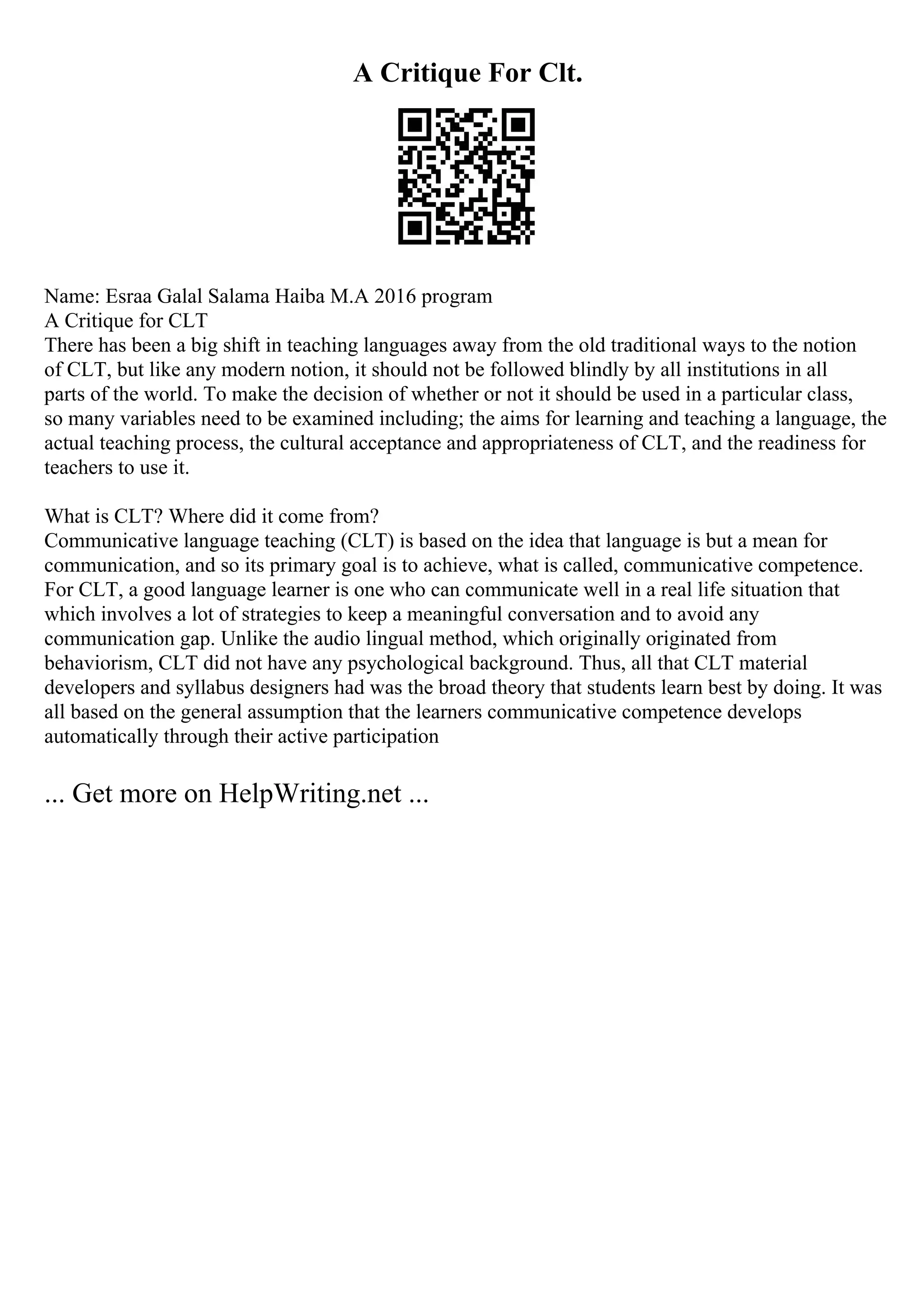 A Critique For Clt.
Name: Esraa Galal Salama Haiba M.A 2016 program
A Critique for CLT
There has been a big shift in teaching languages away from the old traditional ways to the notion
of CLT, but like any modern notion, it should not be followed blindly by all institutions in all
parts of the world. To make the decision of whether or not it should be used in a particular class,
so many variables need to be examined including; the aims for learning and teaching a language, the
actual teaching process, the cultural acceptance and appropriateness of CLT, and the readiness for
teachers to use it.
What is CLT? Where did it come from?
Communicative language teaching (CLT) is based on the idea that language is but a mean for
communication, and so its primary goal is to achieve, what is called, communicative competence.
For CLT, a good language learner is one who can communicate well in a real life situation that
which involves a lot of strategies to keep a meaningful conversation and to avoid any
communication gap. Unlike the audio lingual method, which originally originated from
behaviorism, CLT did not have any psychological background. Thus, all that CLT material
developers and syllabus designers had was the broad theory that students learn best by doing. It was
all based on the general assumption that the learners communicative competence develops
automatically through their active participation
... Get more on HelpWriting.net ...
 