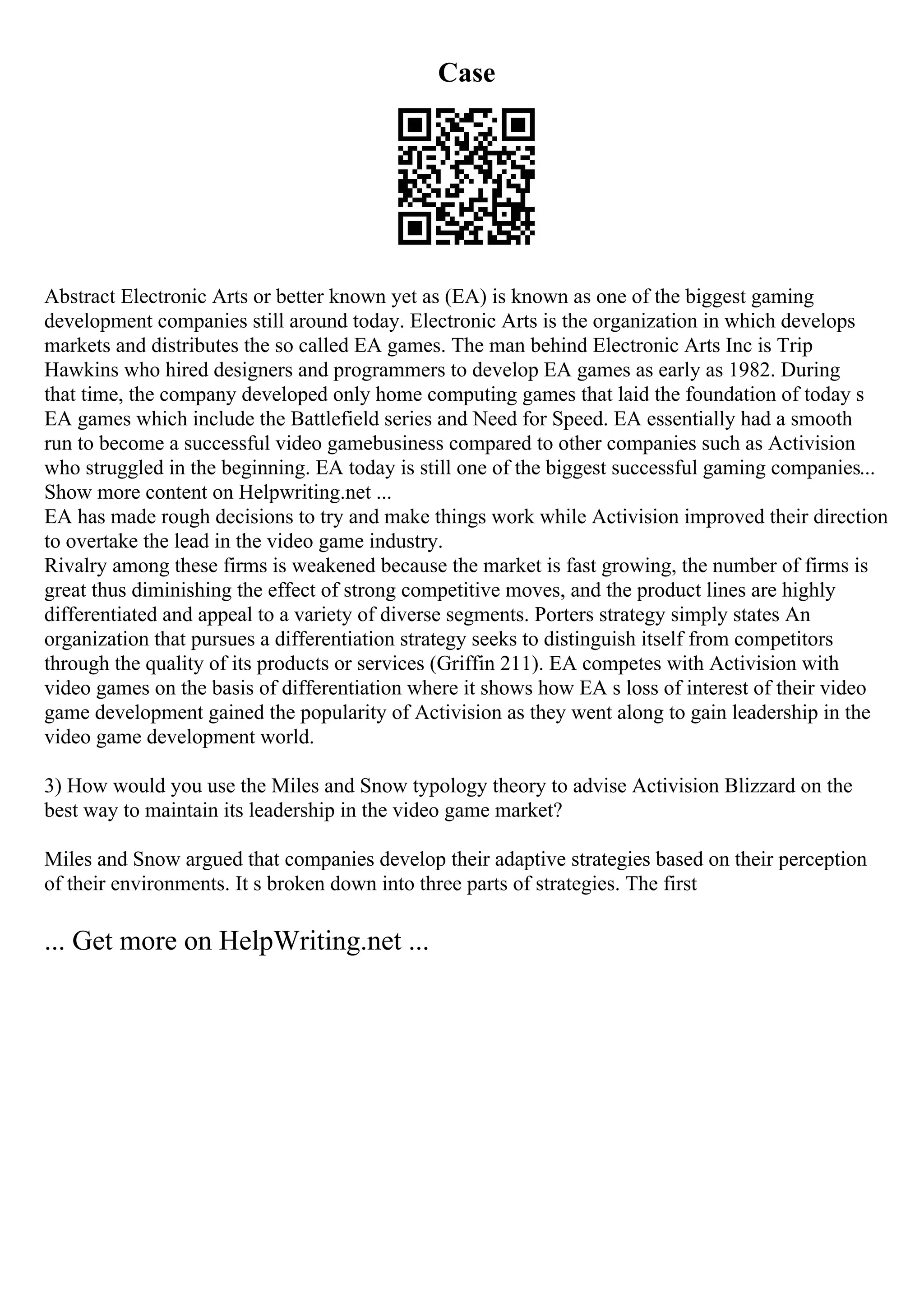 Case
Abstract Electronic Arts or better known yet as (EA) is known as one of the biggest gaming
development companies still around today. Electronic Arts is the organization in which develops
markets and distributes the so called EA games. The man behind Electronic Arts Inc is Trip
Hawkins who hired designers and programmers to develop EA games as early as 1982. During
that time, the company developed only home computing games that laid the foundation of today s
EA games which include the Battlefield series and Need for Speed. EA essentially had a smooth
run to become a successful video gamebusiness compared to other companies such as Activision
who struggled in the beginning. EA today is still one of the biggest successful gaming companies...
Show more content on Helpwriting.net ...
EA has made rough decisions to try and make things work while Activision improved their direction
to overtake the lead in the video game industry.
Rivalry among these firms is weakened because the market is fast growing, the number of firms is
great thus diminishing the effect of strong competitive moves, and the product lines are highly
differentiated and appeal to a variety of diverse segments. Porters strategy simply states An
organization that pursues a differentiation strategy seeks to distinguish itself from competitors
through the quality of its products or services (Griffin 211). EA competes with Activision with
video games on the basis of differentiation where it shows how EA s loss of interest of their video
game development gained the popularity of Activision as they went along to gain leadership in the
video game development world.
3) How would you use the Miles and Snow typology theory to advise Activision Blizzard on the
best way to maintain its leadership in the video game market?
Miles and Snow argued that companies develop their adaptive strategies based on their perception
of their environments. It s broken down into three parts of strategies. The first
... Get more on HelpWriting.net ...
 