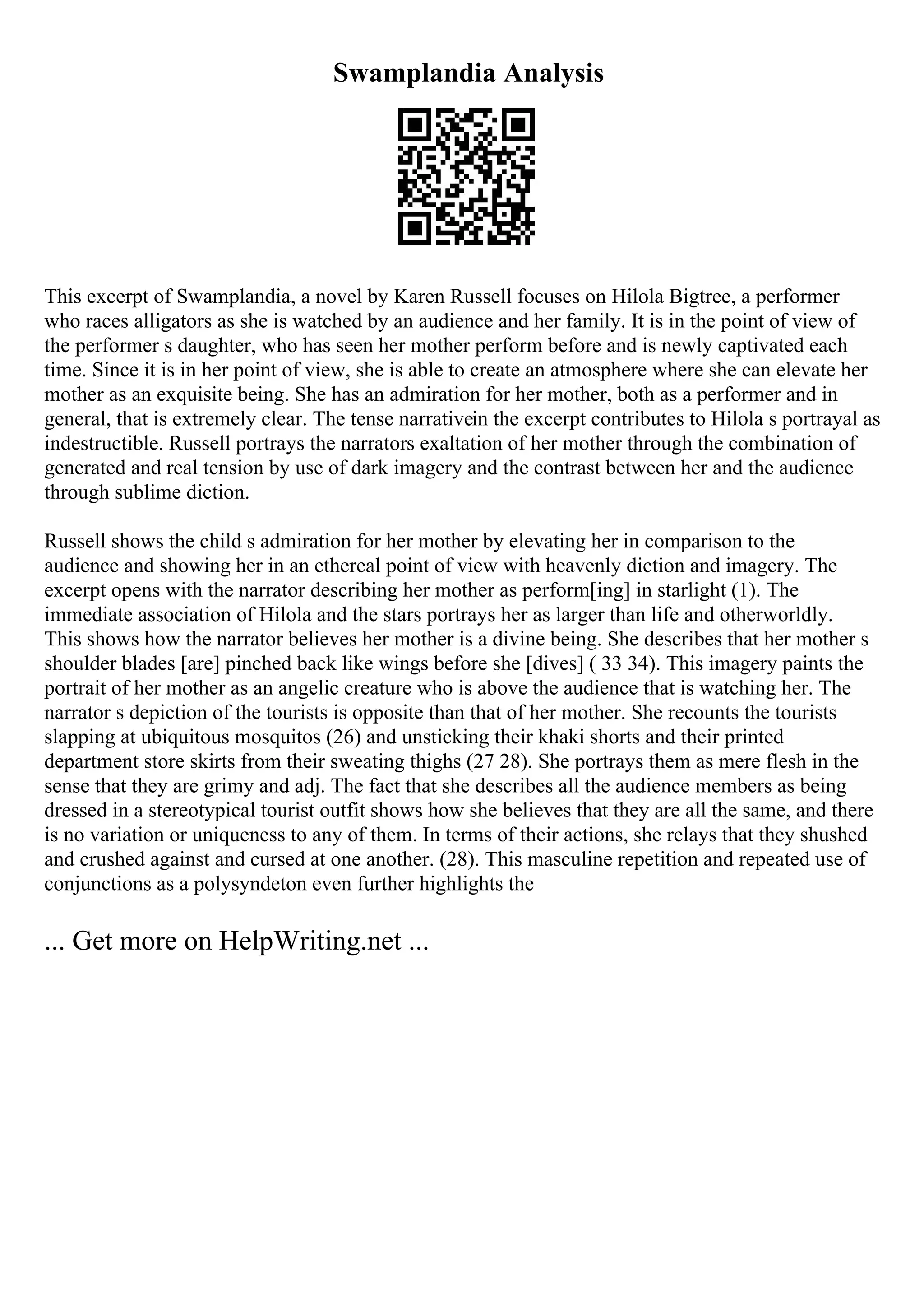 Swamplandia Analysis
This excerpt of Swamplandia, a novel by Karen Russell focuses on Hilola Bigtree, a performer
who races alligators as she is watched by an audience and her family. It is in the point of view of
the performer s daughter, who has seen her mother perform before and is newly captivated each
time. Since it is in her point of view, she is able to create an atmosphere where she can elevate her
mother as an exquisite being. She has an admiration for her mother, both as a performer and in
general, that is extremely clear. The tense narrativein the excerpt contributes to Hilola s portrayal as
indestructible. Russell portrays the narrators exaltation of her mother through the combination of
generated and real tension by use of dark imagery and the contrast between her and the audience
through sublime diction.
Russell shows the child s admiration for her mother by elevating her in comparison to the
audience and showing her in an ethereal point of view with heavenly diction and imagery. The
excerpt opens with the narrator describing her mother as perform[ing] in starlight (1). The
immediate association of Hilola and the stars portrays her as larger than life and otherworldly.
This shows how the narrator believes her mother is a divine being. She describes that her mother s
shoulder blades [are] pinched back like wings before she [dives] ( 33 34). This imagery paints the
portrait of her mother as an angelic creature who is above the audience that is watching her. The
narrator s depiction of the tourists is opposite than that of her mother. She recounts the tourists
slapping at ubiquitous mosquitos (26) and unsticking their khaki shorts and their printed
department store skirts from their sweating thighs (27 28). She portrays them as mere flesh in the
sense that they are grimy and adj. The fact that she describes all the audience members as being
dressed in a stereotypical tourist outfit shows how she believes that they are all the same, and there
is no variation or uniqueness to any of them. In terms of their actions, she relays that they shushed
and crushed against and cursed at one another. (28). This masculine repetition and repeated use of
conjunctions as a polysyndeton even further highlights the
... Get more on HelpWriting.net ...
 