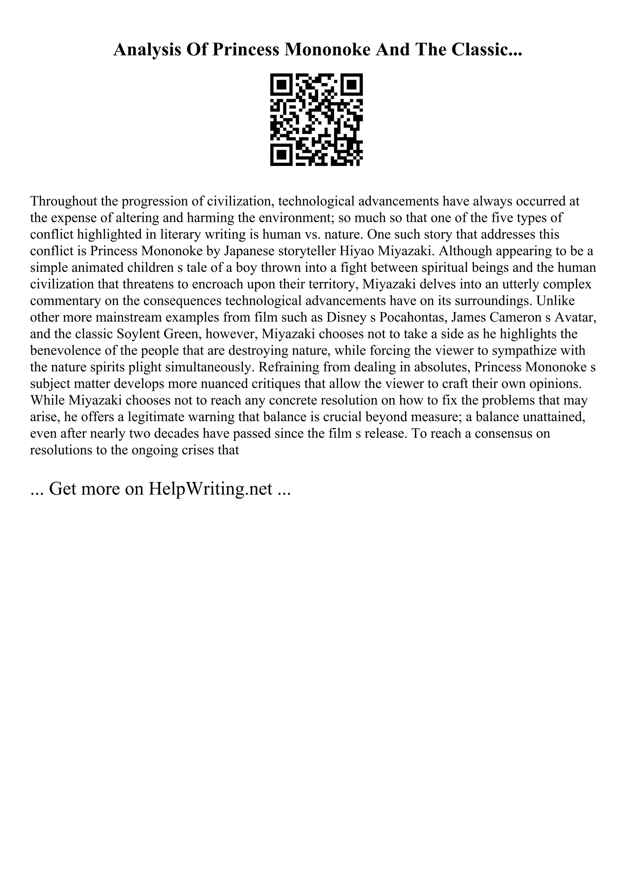 Analysis Of Princess Mononoke And The Classic...
Throughout the progression of civilization, technological advancements have always occurred at
the expense of altering and harming the environment; so much so that one of the five types of
conflict highlighted in literary writing is human vs. nature. One such story that addresses this
conflict is Princess Mononoke by Japanese storyteller Hiyao Miyazaki. Although appearing to be a
simple animated children s tale of a boy thrown into a fight between spiritual beings and the human
civilization that threatens to encroach upon their territory, Miyazaki delves into an utterly complex
commentary on the consequences technological advancements have on its surroundings. Unlike
other more mainstream examples from film such as Disney s Pocahontas, James Cameron s Avatar,
and the classic Soylent Green, however, Miyazaki chooses not to take a side as he highlights the
benevolence of the people that are destroying nature, while forcing the viewer to sympathize with
the nature spirits plight simultaneously. Refraining from dealing in absolutes, Princess Mononoke s
subject matter develops more nuanced critiques that allow the viewer to craft their own opinions.
While Miyazaki chooses not to reach any concrete resolution on how to fix the problems that may
arise, he offers a legitimate warning that balance is crucial beyond measure; a balance unattained,
even after nearly two decades have passed since the film s release. To reach a consensus on
resolutions to the ongoing crises that
... Get more on HelpWriting.net ...
 