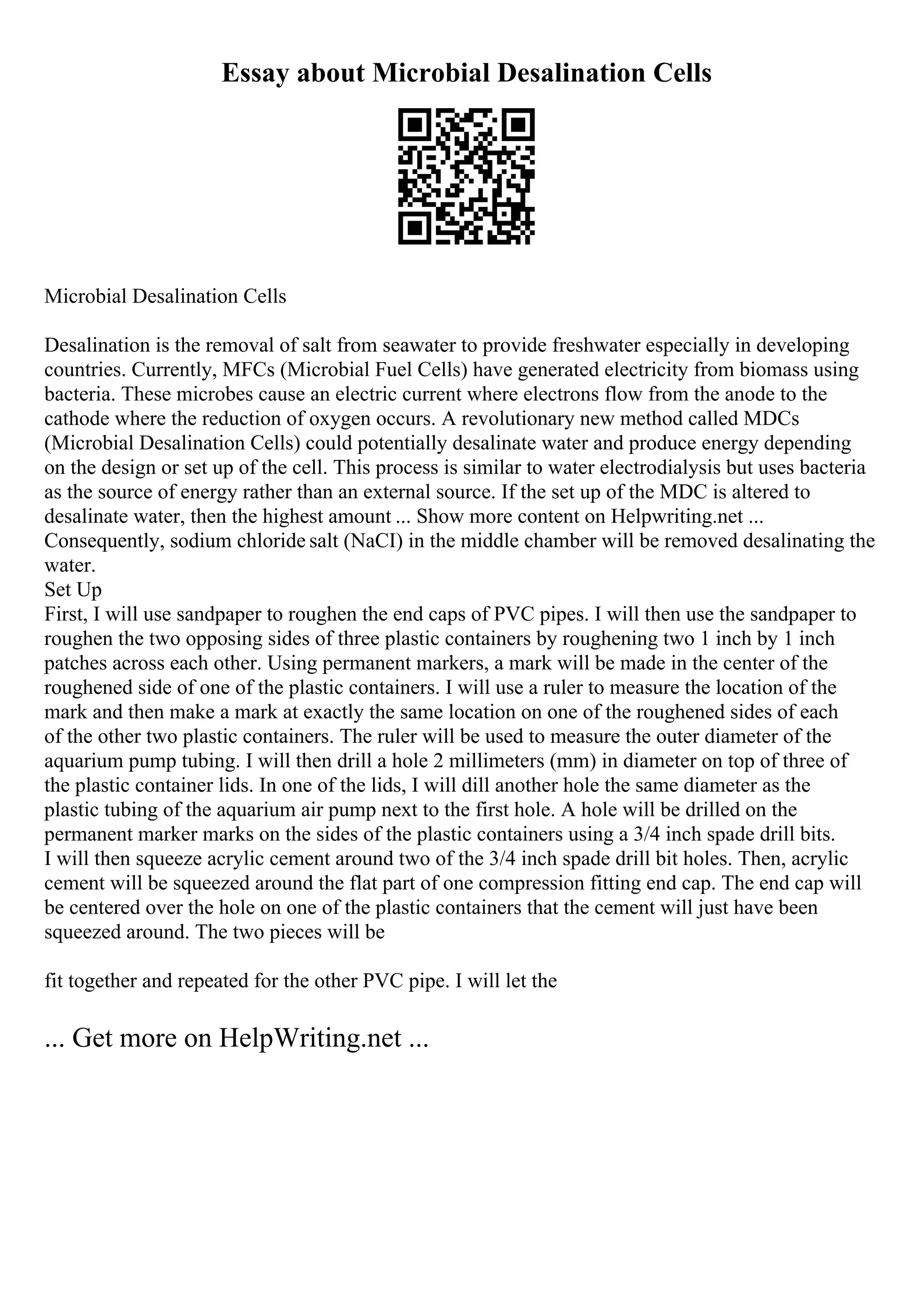 Essay about Microbial Desalination Cells
Microbial Desalination Cells
Desalination is the removal of salt from seawater to provide freshwater especially in developing
countries. Currently, MFCs (Microbial Fuel Cells) have generated electricity from biomass using
bacteria. These microbes cause an electric current where electrons flow from the anode to the
cathode where the reduction of oxygen occurs. A revolutionary new method called MDCs
(Microbial Desalination Cells) could potentially desalinate water and produce energy depending
on the design or set up of the cell. This process is similar to water electrodialysis but uses bacteria
as the source of energy rather than an external source. If the set up of the MDC is altered to
desalinate water, then the highest amount ... Show more content on Helpwriting.net ...
Consequently, sodium chloride salt (NaCI) in the middle chamber will be removed desalinating the
water.
Set Up
First, I will use sandpaper to roughen the end caps of PVC pipes. I will then use the sandpaper to
roughen the two opposing sides of three plastic containers by roughening two 1 inch by 1 inch
patches across each other. Using permanent markers, a mark will be made in the center of the
roughened side of one of the plastic containers. I will use a ruler to measure the location of the
mark and then make a mark at exactly the same location on one of the roughened sides of each
of the other two plastic containers. The ruler will be used to measure the outer diameter of the
aquarium pump tubing. I will then drill a hole 2 millimeters (mm) in diameter on top of three of
the plastic container lids. In one of the lids, I will dill another hole the same diameter as the
plastic tubing of the aquarium air pump next to the first hole. A hole will be drilled on the
permanent marker marks on the sides of the plastic containers using a 3/4 inch spade drill bits.
I will then squeeze acrylic cement around two of the 3/4 inch spade drill bit holes. Then, acrylic
cement will be squeezed around the flat part of one compression fitting end cap. The end cap will
be centered over the hole on one of the plastic containers that the cement will just have been
squeezed around. The two pieces will be
fit together and repeated for the other PVC pipe. I will let the
... Get more on HelpWriting.net ...
 