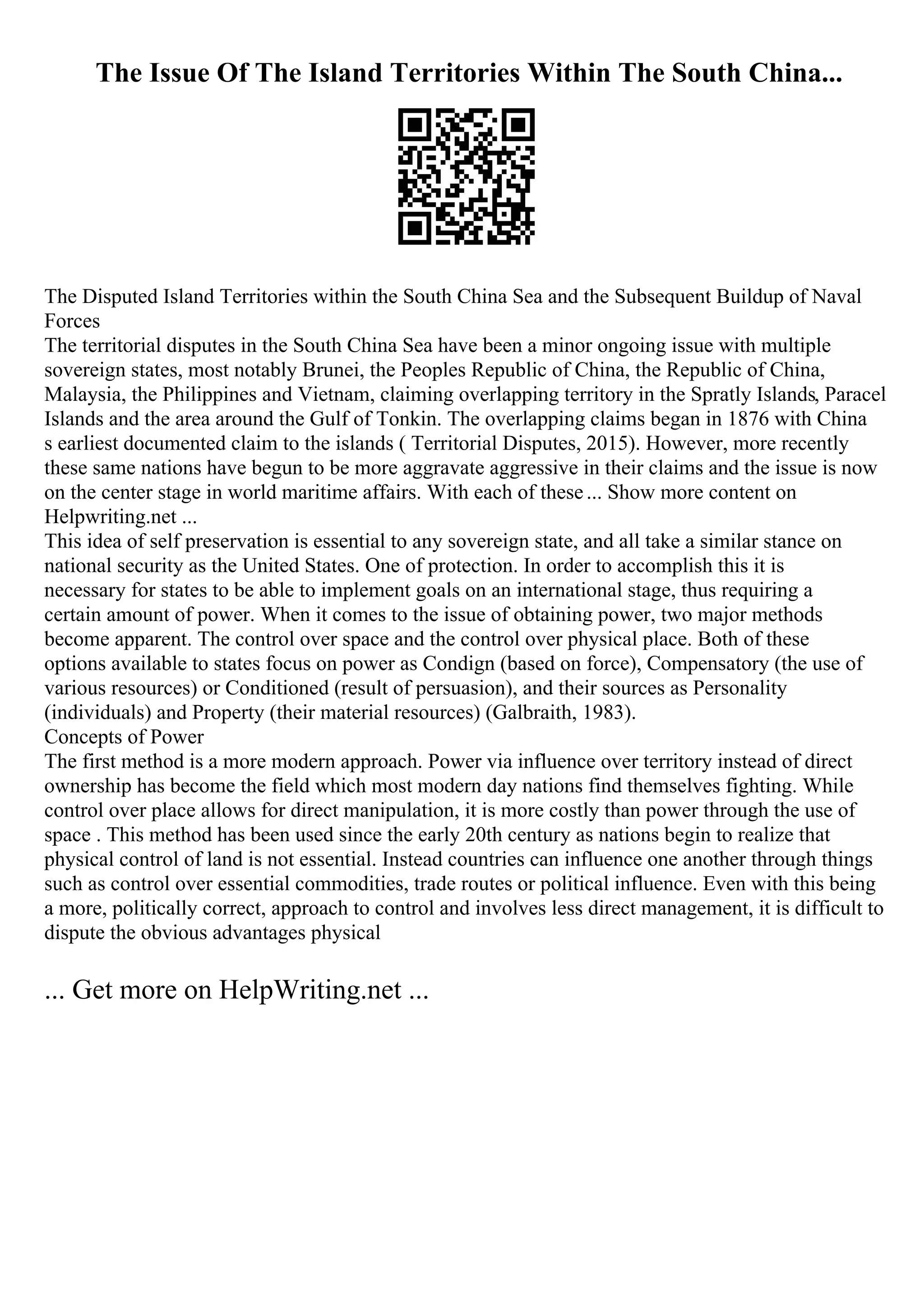 The Issue Of The Island Territories Within The South China...
The Disputed Island Territories within the South China Sea and the Subsequent Buildup of Naval
Forces
The territorial disputes in the South China Sea have been a minor ongoing issue with multiple
sovereign states, most notably Brunei, the Peoples Republic of China, the Republic of China,
Malaysia, the Philippines and Vietnam, claiming overlapping territory in the Spratly Islands, Paracel
Islands and the area around the Gulf of Tonkin. The overlapping claims began in 1876 with China
s earliest documented claim to the islands ( Territorial Disputes, 2015). However, more recently
these same nations have begun to be more aggravate aggressive in their claims and the issue is now
on the center stage in world maritime affairs. With each of these... Show more content on
Helpwriting.net ...
This idea of self preservation is essential to any sovereign state, and all take a similar stance on
national security as the United States. One of protection. In order to accomplish this it is
necessary for states to be able to implement goals on an international stage, thus requiring a
certain amount of power. When it comes to the issue of obtaining power, two major methods
become apparent. The control over space and the control over physical place. Both of these
options available to states focus on power as Condign (based on force), Compensatory (the use of
various resources) or Conditioned (result of persuasion), and their sources as Personality
(individuals) and Property (their material resources) (Galbraith, 1983).
Concepts of Power
The first method is a more modern approach. Power via influence over territory instead of direct
ownership has become the field which most modern day nations find themselves fighting. While
control over place allows for direct manipulation, it is more costly than power through the use of
space . This method has been used since the early 20th century as nations begin to realize that
physical control of land is not essential. Instead countries can influence one another through things
such as control over essential commodities, trade routes or political influence. Even with this being
a more, politically correct, approach to control and involves less direct management, it is difficult to
dispute the obvious advantages physical
... Get more on HelpWriting.net ...
 