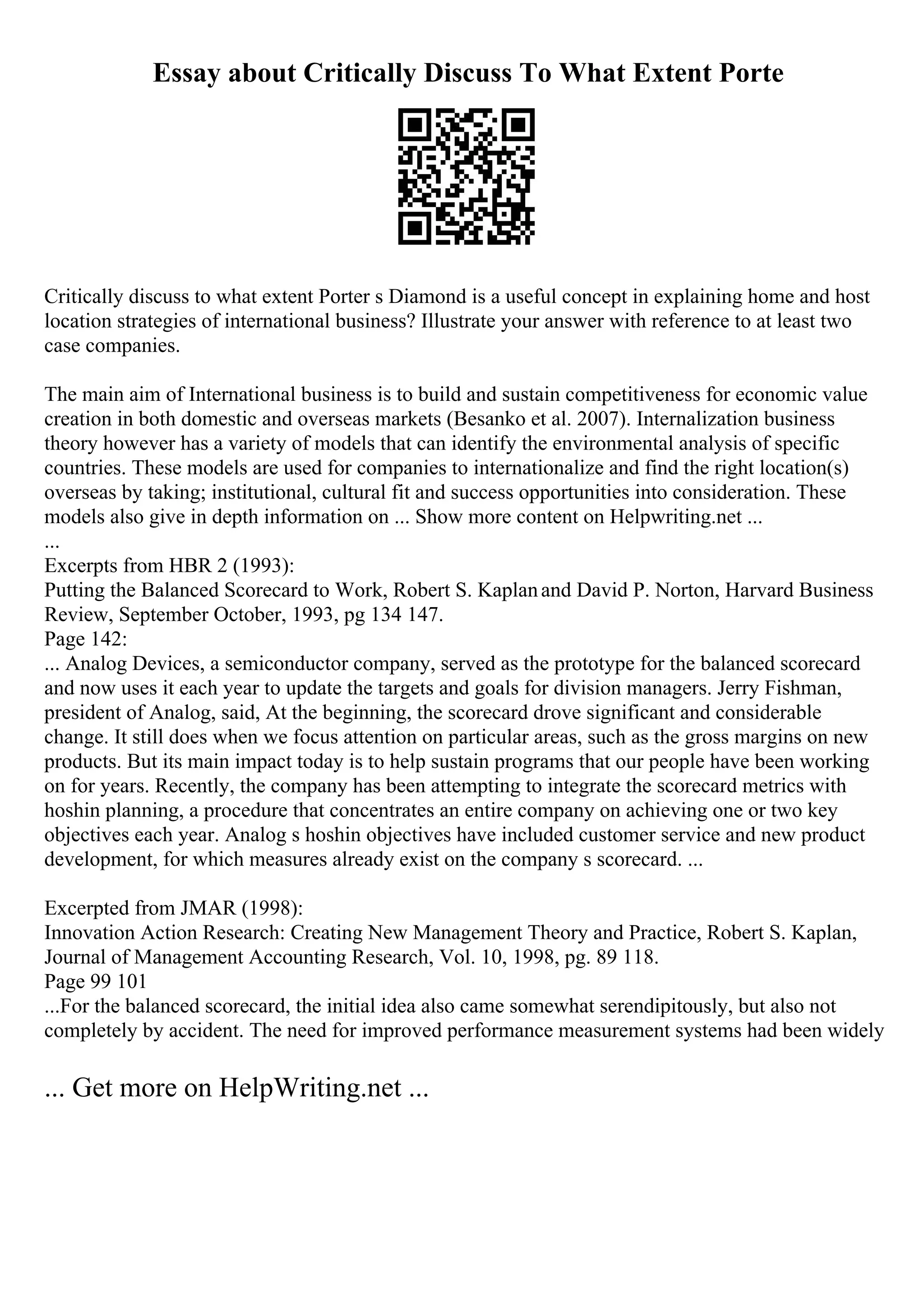Essay about Critically Discuss To What Extent Porte
Critically discuss to what extent Porter s Diamond is a useful concept in explaining home and host
location strategies of international business? Illustrate your answer with reference to at least two
case companies.
The main aim of International business is to build and sustain competitiveness for economic value
creation in both domestic and overseas markets (Besanko et al. 2007). Internalization business
theory however has a variety of models that can identify the environmental analysis of specific
countries. These models are used for companies to internationalize and find the right location(s)
overseas by taking; institutional, cultural fit and success opportunities into consideration. These
models also give in depth information on ... Show more content on Helpwriting.net ...
...
Excerpts from HBR 2 (1993):
Putting the Balanced Scorecard to Work, Robert S. Kaplanand David P. Norton, Harvard Business
Review, September October, 1993, pg 134 147.
Page 142:
... Analog Devices, a semiconductor company, served as the prototype for the balanced scorecard
and now uses it each year to update the targets and goals for division managers. Jerry Fishman,
president of Analog, said, At the beginning, the scorecard drove significant and considerable
change. It still does when we focus attention on particular areas, such as the gross margins on new
products. But its main impact today is to help sustain programs that our people have been working
on for years. Recently, the company has been attempting to integrate the scorecard metrics with
hoshin planning, a procedure that concentrates an entire company on achieving one or two key
objectives each year. Analog s hoshin objectives have included customer service and new product
development, for which measures already exist on the company s scorecard. ...
Excerpted from JMAR (1998):
Innovation Action Research: Creating New Management Theory and Practice, Robert S. Kaplan,
Journal of Management Accounting Research, Vol. 10, 1998, pg. 89 118.
Page 99 101
...For the balanced scorecard, the initial idea also came somewhat serendipitously, but also not
completely by accident. The need for improved performance measurement systems had been widely
... Get more on HelpWriting.net ...
 