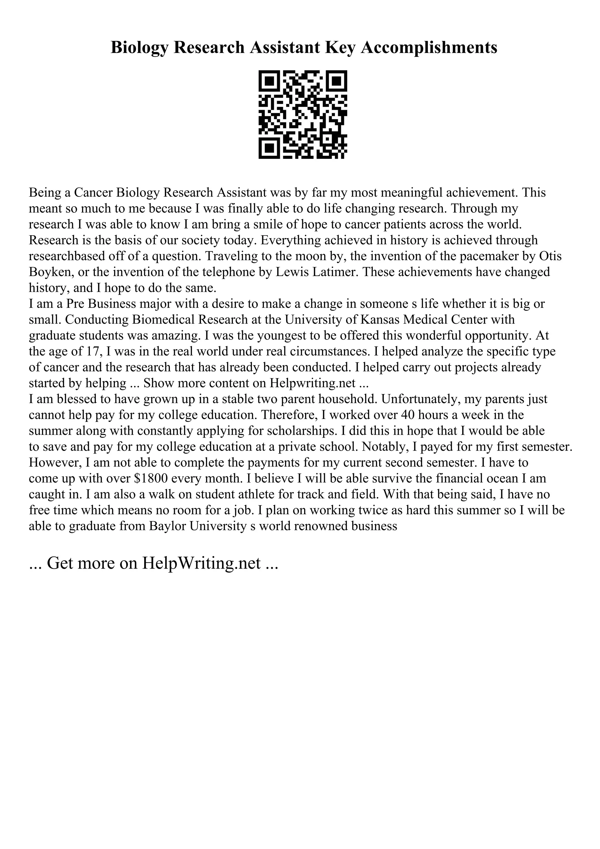 Biology Research Assistant Key Accomplishments
Being a Cancer Biology Research Assistant was by far my most meaningful achievement. This
meant so much to me because I was finally able to do life changing research. Through my
research I was able to know I am bring a smile of hope to cancer patients across the world.
Research is the basis of our society today. Everything achieved in history is achieved through
researchbased off of a question. Traveling to the moon by, the invention of the pacemaker by Otis
Boyken, or the invention of the telephone by Lewis Latimer. These achievements have changed
history, and I hope to do the same.
I am a Pre Business major with a desire to make a change in someone s life whether it is big or
small. Conducting Biomedical Research at the University of Kansas Medical Center with
graduate students was amazing. I was the youngest to be offered this wonderful opportunity. At
the age of 17, I was in the real world under real circumstances. I helped analyze the specific type
of cancer and the research that has already been conducted. I helped carry out projects already
started by helping ... Show more content on Helpwriting.net ...
I am blessed to have grown up in a stable two parent household. Unfortunately, my parents just
cannot help pay for my college education. Therefore, I worked over 40 hours a week in the
summer along with constantly applying for scholarships. I did this in hope that I would be able
to save and pay for my college education at a private school. Notably, I payed for my first semester.
However, I am not able to complete the payments for my current second semester. I have to
come up with over $1800 every month. I believe I will be able survive the financial ocean I am
caught in. I am also a walk on student athlete for track and field. With that being said, I have no
free time which means no room for a job. I plan on working twice as hard this summer so I will be
able to graduate from Baylor University s world renowned business
... Get more on HelpWriting.net ...
 