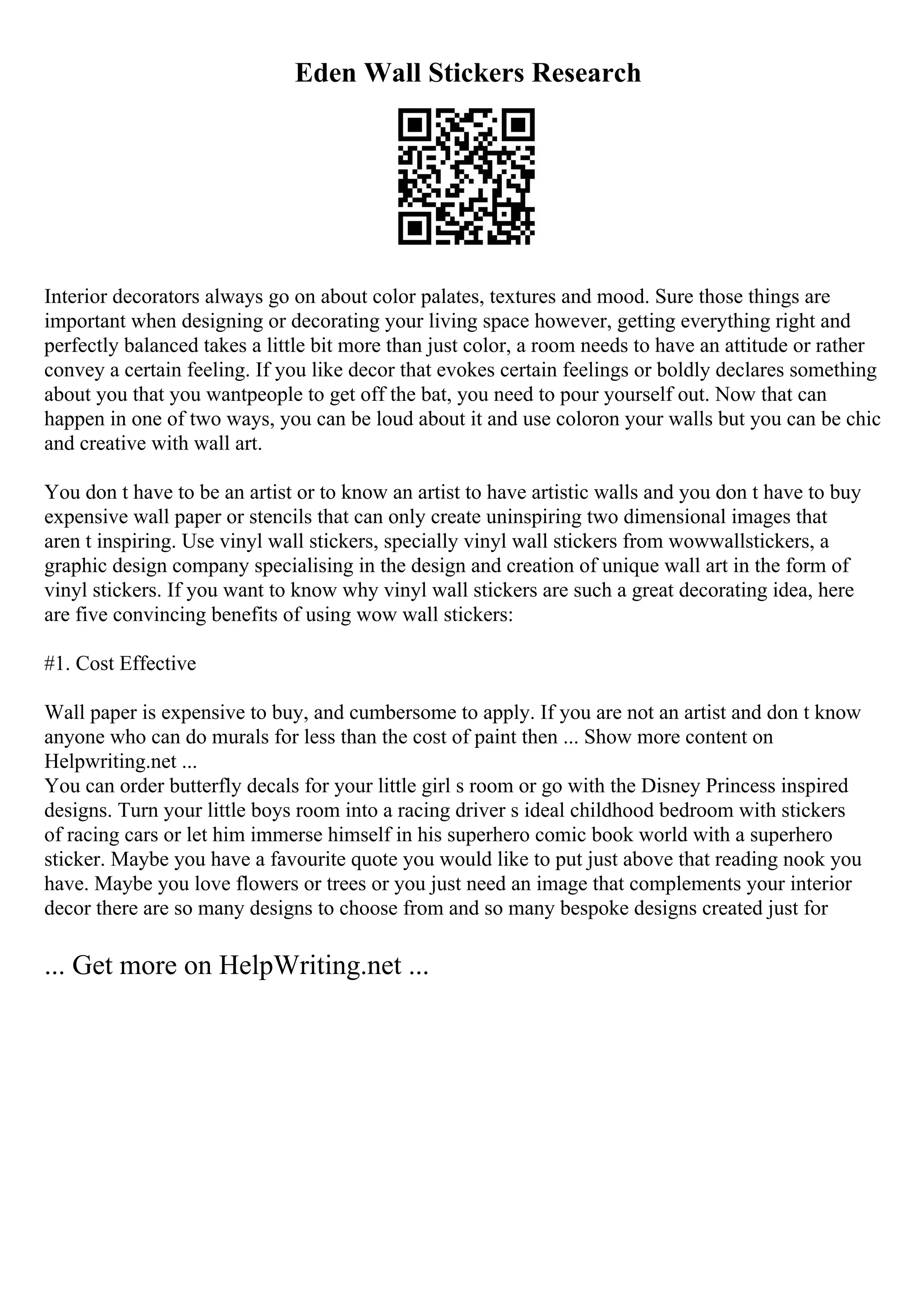 Eden Wall Stickers Research
Interior decorators always go on about color palates, textures and mood. Sure those things are
important when designing or decorating your living space however, getting everything right and
perfectly balanced takes a little bit more than just color, a room needs to have an attitude or rather
convey a certain feeling. If you like decor that evokes certain feelings or boldly declares something
about you that you wantpeople to get off the bat, you need to pour yourself out. Now that can
happen in one of two ways, you can be loud about it and use coloron your walls but you can be chic
and creative with wall art.
You don t have to be an artist or to know an artist to have artistic walls and you don t have to buy
expensive wall paper or stencils that can only create uninspiring two dimensional images that
aren t inspiring. Use vinyl wall stickers, specially vinyl wall stickers from wowwallstickers, a
graphic design company specialising in the design and creation of unique wall art in the form of
vinyl stickers. If you want to know why vinyl wall stickers are such a great decorating idea, here
are five convincing benefits of using wow wall stickers:
#1. Cost Effective
Wall paper is expensive to buy, and cumbersome to apply. If you are not an artist and don t know
anyone who can do murals for less than the cost of paint then ... Show more content on
Helpwriting.net ...
You can order butterfly decals for your little girl s room or go with the Disney Princess inspired
designs. Turn your little boys room into a racing driver s ideal childhood bedroom with stickers
of racing cars or let him immerse himself in his superhero comic book world with a superhero
sticker. Maybe you have a favourite quote you would like to put just above that reading nook you
have. Maybe you love flowers or trees or you just need an image that complements your interior
decor there are so many designs to choose from and so many bespoke designs created just for
... Get more on HelpWriting.net ...
 