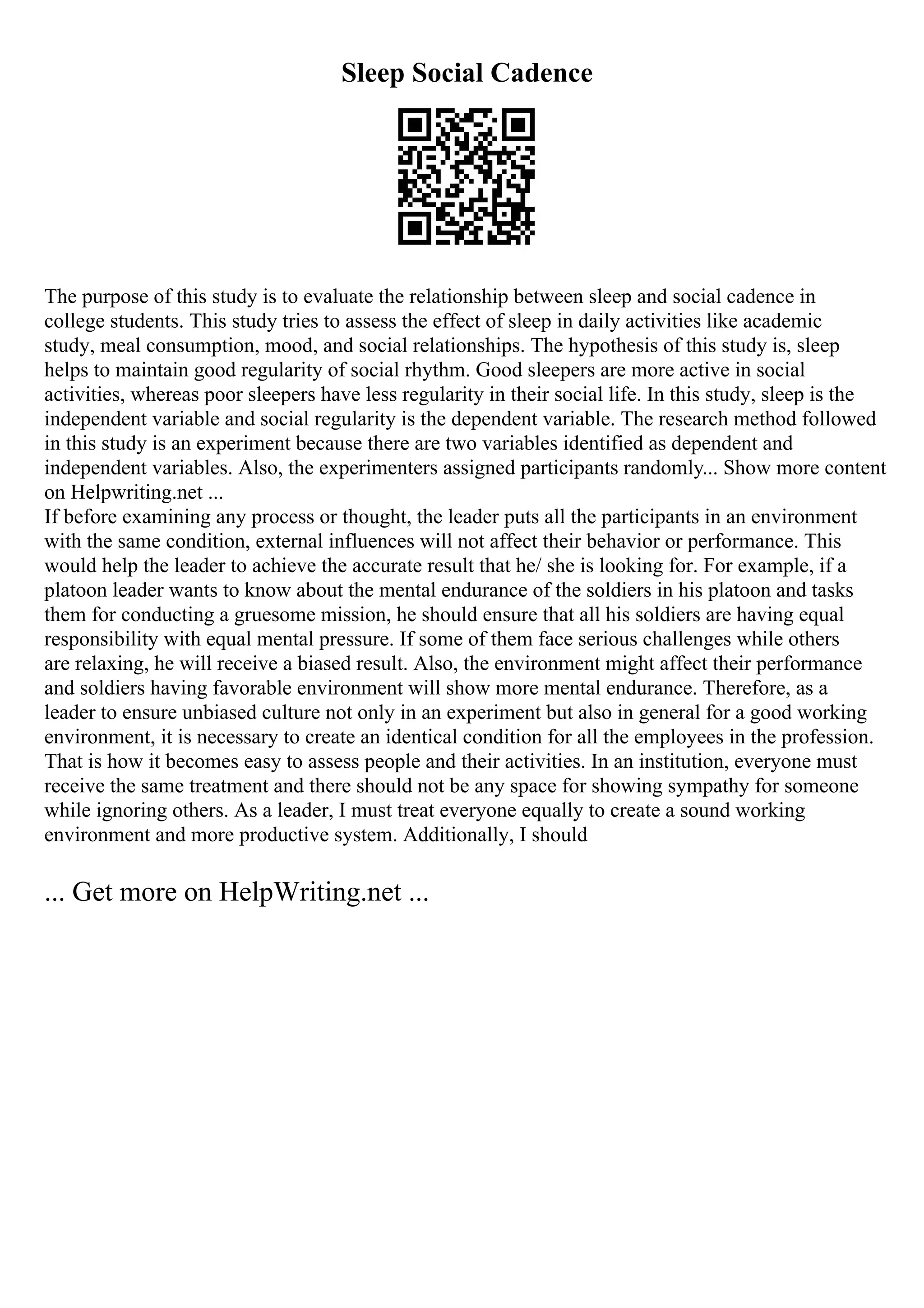 Sleep Social Cadence
The purpose of this study is to evaluate the relationship between sleep and social cadence in
college students. This study tries to assess the effect of sleep in daily activities like academic
study, meal consumption, mood, and social relationships. The hypothesis of this study is, sleep
helps to maintain good regularity of social rhythm. Good sleepers are more active in social
activities, whereas poor sleepers have less regularity in their social life. In this study, sleep is the
independent variable and social regularity is the dependent variable. The research method followed
in this study is an experiment because there are two variables identified as dependent and
independent variables. Also, the experimenters assigned participants randomly... Show more content
on Helpwriting.net ...
If before examining any process or thought, the leader puts all the participants in an environment
with the same condition, external influences will not affect their behavior or performance. This
would help the leader to achieve the accurate result that he/ she is looking for. For example, if a
platoon leader wants to know about the mental endurance of the soldiers in his platoon and tasks
them for conducting a gruesome mission, he should ensure that all his soldiers are having equal
responsibility with equal mental pressure. If some of them face serious challenges while others
are relaxing, he will receive a biased result. Also, the environment might affect their performance
and soldiers having favorable environment will show more mental endurance. Therefore, as a
leader to ensure unbiased culture not only in an experiment but also in general for a good working
environment, it is necessary to create an identical condition for all the employees in the profession.
That is how it becomes easy to assess people and their activities. In an institution, everyone must
receive the same treatment and there should not be any space for showing sympathy for someone
while ignoring others. As a leader, I must treat everyone equally to create a sound working
environment and more productive system. Additionally, I should
... Get more on HelpWriting.net ...
 