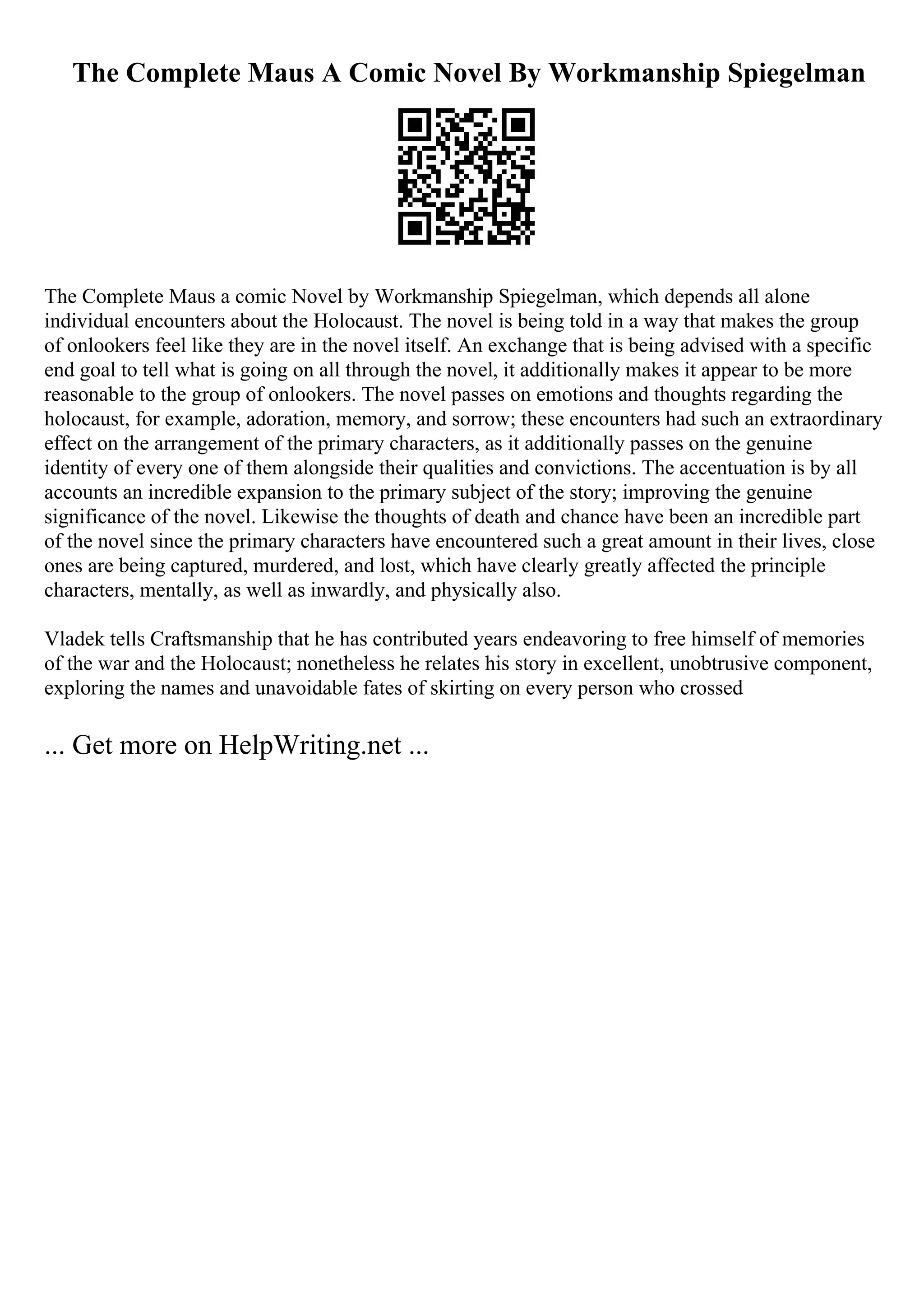 The Complete Maus A Comic Novel By Workmanship Spiegelman
The Complete Maus a comic Novel by Workmanship Spiegelman, which depends all alone
individual encounters about the Holocaust. The novel is being told in a way that makes the group
of onlookers feel like they are in the novel itself. An exchange that is being advised with a specific
end goal to tell what is going on all through the novel, it additionally makes it appear to be more
reasonable to the group of onlookers. The novel passes on emotions and thoughts regarding the
holocaust, for example, adoration, memory, and sorrow; these encounters had such an extraordinary
effect on the arrangement of the primary characters, as it additionally passes on the genuine
identity of every one of them alongside their qualities and convictions. The accentuation is by all
accounts an incredible expansion to the primary subject of the story; improving the genuine
significance of the novel. Likewise the thoughts of death and chance have been an incredible part
of the novel since the primary characters have encountered such a great amount in their lives, close
ones are being captured, murdered, and lost, which have clearly greatly affected the principle
characters, mentally, as well as inwardly, and physically also.
Vladek tells Craftsmanship that he has contributed years endeavoring to free himself of memories
of the war and the Holocaust; nonetheless he relates his story in excellent, unobtrusive component,
exploring the names and unavoidable fates of skirting on every person who crossed
... Get more on HelpWriting.net ...
 