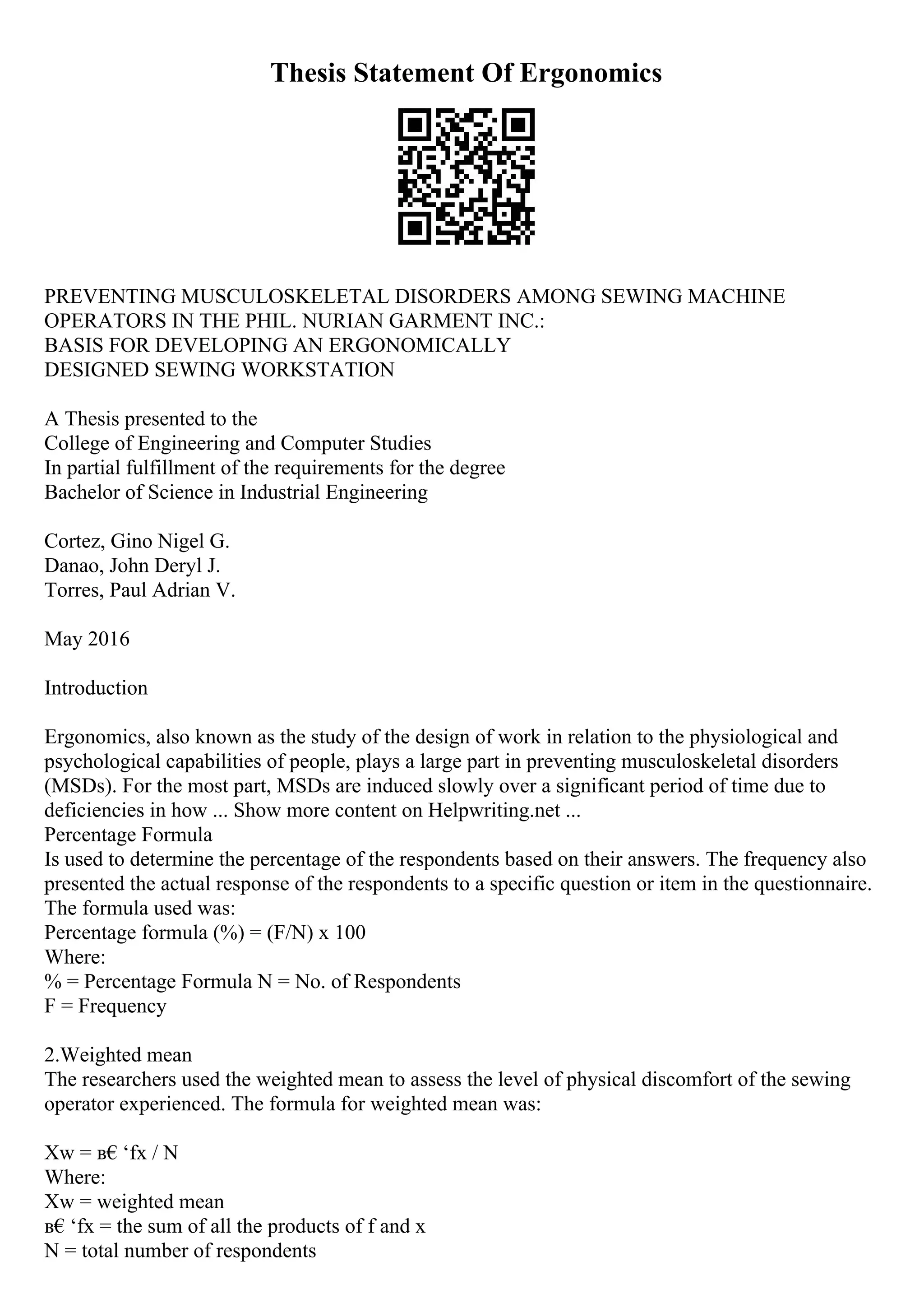 Thesis Statement Of Ergonomics
PREVENTING MUSCULOSKELETAL DISORDERS AMONG SEWING MACHINE
OPERATORS IN THE PHIL. NURIAN GARMENT INC.:
BASIS FOR DEVELOPING AN ERGONOMICALLY
DESIGNED SEWING WORKSTATION
A Thesis presented to the
College of Engineering and Computer Studies
In partial fulfillment of the requirements for the degree
Bachelor of Science in Industrial Engineering
Cortez, Gino Nigel G.
Danao, John Deryl J.
Torres, Paul Adrian V.
May 2016
Introduction
Ergonomics, also known as the study of the design of work in relation to the physiological and
psychological capabilities of people, plays a large part in preventing musculoskeletal disorders
(MSDs). For the most part, MSDs are induced slowly over a significant period of time due to
deficiencies in how ... Show more content on Helpwriting.net ...
Percentage Formula
Is used to determine the percentage of the respondents based on their answers. The frequency also
presented the actual response of the respondents to a specific question or item in the questionnaire.
The formula used was:
Percentage formula (%) = (F/N) x 100
Where:
% = Percentage Formula N = No. of Respondents
F = Frequency
2.Weighted mean
The researchers used the weighted mean to assess the level of physical discomfort of the sewing
operator experienced. The formula for weighted mean was:
Xw = в€‘fx / N
Where:
Xw = weighted mean
в€‘fx = the sum of all the products of f and x
N = total number of respondents
 